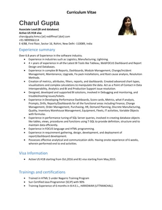 Curriculum Vitae
Charul Gupta
Associate Lead (BI and database)
Active US H1B visa
charulgupta.himcs [at] rediffmail [dot] com
+91-9899966114
E-4/88, First floor, Sector 16, Rohini, New Delhi -110089, India
Experience summary
Over 6.8 years of Experience in the software industry.
• Experience in industries such as Logistics, Manufacturing, Lightning.
• 4 + years of experience in all the Latest BI Tools like Tableau, WebFOCUS Dashboard and Report
Design and Databases.
• Experience in complex BI Reports, Dashboards, Module Management, Change/Incident
Management, Maintenance, Upgrade, Fix pack installations, and Root cause analysis, Resolution
Methods.
• Creation of metrics, attributes, filters, reports, and dashboards. Created advanced chart types,
visualizations and complex calculations to manipulate the data. Act as a Point of Contact in Data
Interoperability, Analytics and BI and Production Support issue resolution.
• Designed, developed and supported BI solutions, involved in Debugging and monitoring, and
troubleshooting issues/tickets.
• Experience in Developing Performance Dashboards, Score cards, Metrics, what if analysis,
Prompts, Drills, Reports/Dashboards for all the functional areas including Finance, Change
Management, Order Management, Purchasing, HR, Demand Planning, Discrete Manufacturing,
Quality, Inventory Warehouse Management, Equipment, Fleets, IT activities, Variable Objects
with formulas.
• Experience in performance tuning of SQL Server queries, involved in creating database objects
like tables, views, procedures and functions using T-SQL to provide definition, structure and to
maintain data efficiently.
• Experience in FOCUS language and HTML programming.
• Experience in requirement gathering, design, development, and deployment of
report/dashboard development.
• Possesses effective analytical and communication skills. Having onsite experience of 6 weeks,
wherein performed end to end activities.
Visa Information
• Active US H1B starting from Oct,2016 and B1 visa starting from May,2015.
Trainings and certifications
• Trained in HTML 5 under Nagarro Training Program
• Sun Certified Java Programmer (SCJP) with 90%
• Training Experience of 6 months in B.H.E.L., HARIDWAR (UTTRANCHAL).
 