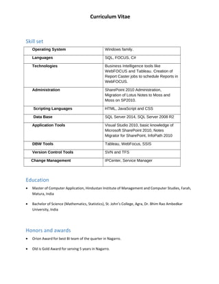 Curriculum Vitae
Skill set
Operating System Windows family.
Languages SQL, FOCUS, C#
Technologies Business Intelligence tools like
WebFOCUS and Tableau. Creation of
Report Caster jobs to schedule Reports in
WebFOCUS.
Administration SharePoint 2010 Administration,
Migration of Lotus Notes to Moss and
Moss on SP2010.
Scripting Languages HTML, JavaScript and CSS
Data Base SQL Server 2014, SQL Server 2008 R2
Application Tools Visual Studio 2010, basic knowledge of
Microsoft SharePoint 2010, Notes
Migrator for SharePoint, InfoPath 2010
DBW Tools Tableau, WebFocus, SSIS
Version Control Tools SVN and TFS
Change Management IPCenter, Service Manager
Education
? Master of Computer Application, Hindustan Institute of Management and Computer Studies, Farah,
Matura, India
? Bachelor of Science (Mathematics, Statistics), St. Johns College, Agra, Dr. Bhim Rao Ambedkar
University, India
Honors and awards
? Orion Award for best BI team of the quarter in Nagarro.
? Old is Gold Award for serving 5 years in Nagarro.
 