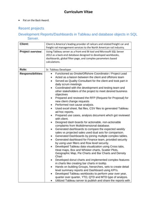 Curriculum Vitae
? Pat on the Back Award.
Recent projects
Development Reports/Dashboards in Tableau and database objects in SQL
Server.
Client: Client is America's leading provider of railcars and related freight car and
freight rail management services to the North American rail industry.
Project overview: Using Tableau server as a front-end BI tool and Microsoft SQL Server
2012 as a back-end database designed to developed workbooks,
dashboards, global filter page, and complex parameters based
calculations.
Role: Sr. Tableau Developer
Responsibilities: ? Functioned as Onsite/Offshore Coordinator / Project Lead
? Acted as a liaison between the client and offshore team
? Served as Quality Consultant for the client and took part in
daily scrum meetings
? Coordinated with the development and testing team and
other stakeholders of the project to meet desired business
objectives
? Prepared and reviewed the RFP (Request for Proposal) for
new client change requests
? Performed root cause analysis.
? Used excel sheet, flat files, CSV files to generated Tableau
ad hoc reports.
? Prepared use cases, analysis document which got reviewed
with client.
? Designed dash boards for actionable, non-actionable
complaints from Multidimensional database.
? Generated dashboards to compare the expected weekly
sales vs projected sales used dual axis for comparison.
? Generated Dashboards by joining multiple complex tables.
? Generated dashboard for Finance team, provided security
by using user filters and Row level security.
? Developed Tableau data visualization using Cross tabs,
Heat maps, Box and Whisker charts, Scatter Plots,
Geographic Map, Pie Charts and Bar Charts and Density
Chart
? Developed donut charts and implemented complex features
in charts like creating bar charts in tooltip.
? Hands on building Groups, hierarchies, sets to create detail
level summary reports and Dashboard using KPI's.
? Developed Tableau workbooks to perform year over year,
quarter over quarter, YTD, QTD and MTD type of analysis.
? Utilized Tableau server to publish and share the reports with
 