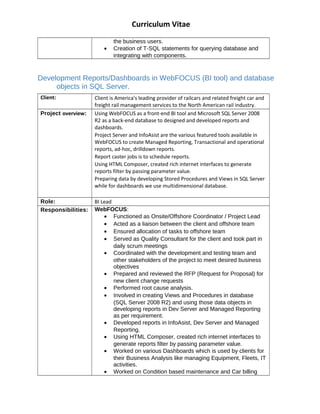 Curriculum Vitae
the business users.
? Creation of T-SQL statements for querying database and
integrating with components.
Development Reports/Dashboards in WebFOCUS (BI tool) and database
objects in SQL Server.
Client: Client is America's leading provider of railcars and related freight car and
freight rail management services to the North American rail industry.
Project overview: Using WebFOCUS as a front-end BI tool and Microsoft SQL Server 2008
R2 as a back-end database to designed and developed reports and
dashboards.
Project Server and InfoAsist are the various featured tools available in
WebFOCUS to create Managed Reporting, Transactional and operational
reports, ad-hoc, drilldown reports.
Report caster jobs is to schedule reports.
Using HTML Composer, created rich internet interfaces to generate
reports filter by passing parameter value.
Preparing data by developing Stored Procedures and Views in SQL Server
while for dashboards we use multidimensional database.
Role: BI Lead
Responsibilities: WebFOCUS:
? Functioned as Onsite/Offshore Coordinator / Project Lead
? Acted as a liaison between the client and offshore team
? Ensured allocation of tasks to offshore team
? Served as Quality Consultant for the client and took part in
daily scrum meetings
? Coordinated with the development and testing team and
other stakeholders of the project to meet desired business
objectives
? Prepared and reviewed the RFP (Request for Proposal) for
new client change requests
? Performed root cause analysis.
? Involved in creating Views and Procedures in database
(SQL Server 2008 R2) and using those data objects in
developing reports in Dev Server and Managed Reporting
as per requirement.
? Developed reports in InfoAsist, Dev Server and Managed
Reporting.
? Using HTML Composer, created rich internet interfaces to
generate reports filter by passing parameter value.
? Worked on various Dashboards which is used by clients for
their Business Analysis like managing Equipment, Fleets, IT
activities.
? Worked on Condition based maintenance and Car billing
 