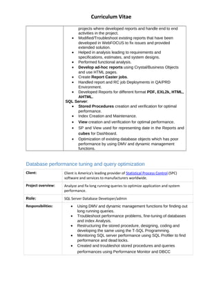 Curriculum Vitae
projects where developed reports and handle end to end
activities in the project.
? Modified/Troubleshoot existing reports that have been
developed in WebFOCUS to fix issues and provided
extended solution.
? Helped in analysis leading to requirements and
specifications, estimates, and system designs.
? Performed functional analysis.
? Develop ad-hoc reports using Crystal/Business Objects
and use HTML pages.
? Create Report Caster jobs.
? Handled report and RC job Deployments in QA/PRD
Environment.
? Developed Reports for different format PDF, EXL2k, HTML,
AHTML.
SQL Server:
? Stored Procedures creation and verification for optimal
performance.
? Index Creation and Maintenance.
? View creation and verification for optimal performance.
? SP and View used for representing date in the Reports and
cubes for Dashboard.
? Optimization of existing database objects which has poor
performance by using DMV and dynamic management
functions.
Database performance tuning and query optimization
Client: Client is America's leading provider of Statistical Process Control (SPC)
software and services to manufacturers worldwide.
Project overview: Analyze and fix long running queries to optimize application and system
performance.
Role: SQL Server Database Developer/admin
Responsibilities: ? Using DMV and dynamic management functions for finding out
long running queries.
? Troubleshoot performance problems, fine-tuning of databases
and index Analysis.
? Restructuring the stored procedure, designing, coding and
developing the same using the T-SQL Programming.
? Monitoring SQL server performance using SQL Profiler to find
performance and dead locks.
? Created and troubleshot stored procedures and queries
performances using Performance Monitor and DBCC
 