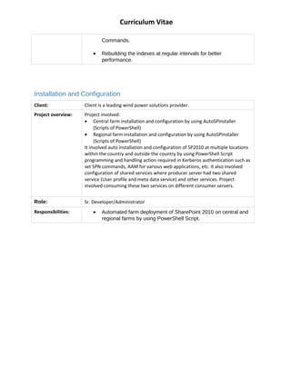 Curriculum Vitae
Commands.
? Rebuilding the indexes at regular intervals for better
performance.
Installation and Configuration
Client: Client is a leading wind power solutions provider.
Project overview: Project involved:
? Central farm installation and configuration by using AutoSPInstaller
(Scripts of PowerShell)
? Regional farm installation and configuration by using AutoSPInstaller
(Scripts of PowerShell)
It involved auto installation and configuration of SP2010 at multiple locations
within the country and outside the country by using PowerShell Script
programming and handling action required in Kerberos authentication such as
set SPN commands, AAM for various web applications, etc. It also involved
configuration of shared services where producer server had two shared
service (User profile and meta data service) and other services. Project
involved consuming these two services on different consumer servers.
Role: Sr. Developer/Administrator
Responsibilities: ? Automated farm deployment of SharePoint 2010 on central and
regional farms by using PowerShell Script.
 
