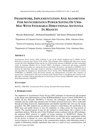 International Journal on AdHoc Networking Systems (IJANS) Vol. 9, No. 2, April 2019
DOI: 10.5121/ijans.2019.9201 1
FRAMEWORK, IMPLEMENTATION AND ALGORITHM
FOR ASYNCHRONOUS POWER SAVING OF UWB-
MAC WITH STEERABLE DIRECTIONAL ANTENNA
IN MANETS
Murtala Muhammad1
, AbubakarGidadoHalilu2
and Sanusi Mohammed Bunu3
1
Department of Computer Science, Adamawa State University, Mubi, Adamawa State,
Nigeria.
2
School of Computing, Science and Engineering, University of Salford, Manchester.
M5 4WT
3
Department of Computer Science, Adamawa State Polytechnic, Yola, Adamawa State,
Nigeria.
ABSTRACT
Asynchronous Power Saving (APS) technique is one of the unique standard used in Mobile Ad hoc
Networks to conserve more energy in the system. This technique when combined with other power saving
systems like Ultra WideBand System and the use of Directional antenna in MANETs provides astonishing
result. In designing Medium Access Control (MAC), developing a framework and giving a detailed
implementation procedure are among the factors that hinder the process; specifically in MANETs not to
mention the Algorithm. This paper aimed at exploring a standard framework, implementation procedure
and Algorithm for designing an Asynchronous Power Saving Ultra WideBandMeduim Access Control
(UWB-MAC) in MANETs using directional antenna. An implementation procedure that comprises of
transmission, channelization, and receiver pattern of the Physical layer is specified in this research work.
The paper concludes with an algorithm for an Asynchronous Power Saving UWB-MAC using a Steerable
Directional antenna in MANETs.
KEYWORDS
MANETs, UWB-MAC, Asynchronous Power Saving, Steerable Directional Antenna
1. INTRODUCTION
The adaptation of Asynchronous Power Saving (APS) techniques in transmission and reception
in the design and implementation of Ultra WideBand-Medium Access Control (UWB-MAC) in
Mobile Ad hoc Networks (MANETs) is because, the techniqueis more realistic than other
standards and also enable long operation time for battery powered devices[1]. This is achievable
through providing framework, implementation and detailed algorithm that will ease the design
procedure. The APS standard uses an effective method to extend battery life specifically at the
MAC layer and enable devices to turn off completely or reduce power for long periods of
time[2]. The specified period of time for the standard to extend battery life is relative to the
superframe duration. With the aid of Ultra Wideband system combined with the APS technique,
the proposed MAC protocol is capable of saving enormous in MANETs[3]. During the
transmission or reception period, APS standard offers two different power management modes
for the devices to operate on: active and hibernation modes. The active mode transmits and
receives beacons in every superframe in the communication medium, while hibernation mode is
capable of hibernating multiple superframes that come as a result of cross communication, and
 