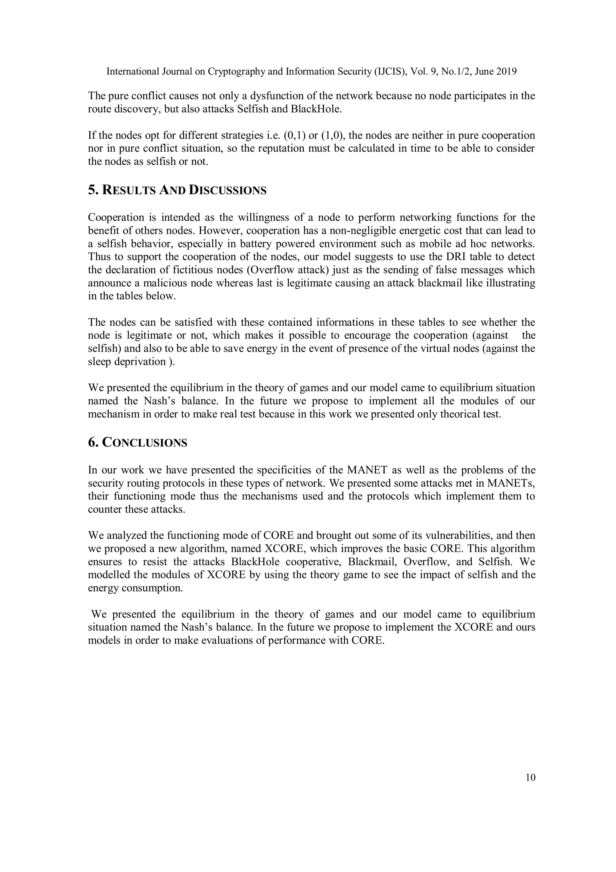 International Journal on Cryptography and Information Security (IJCIS), Vol. 9, No.1/2, June 2019
10
The pure conflict causes not only a dysfunction of the network because no node participates in the
route discovery, but also attacks Selfish and BlackHole.
If the nodes opt for different strategies i.e. (0,1) or (1,0), the nodes are neither in pure cooperation
nor in pure conflict situation, so the reputation must be calculated in time to be able to consider
the nodes as selfish or not.
5. RESULTS AND DISCUSSIONS
Cooperation is intended as the willingness of a node to perform networking functions for the
benefit of others nodes. However, cooperation has a non-negligible energetic cost that can lead to
a selfish behavior, especially in battery powered environment such as mobile ad hoc networks.
Thus to support the cooperation of the nodes, our model suggests to use the DRI table to detect
the declaration of fictitious nodes (Overflow attack) just as the sending of false messages which
announce a malicious node whereas last is legitimate causing an attack blackmail like illustrating
in the tables below.
The nodes can be satisfied with these contained informations in these tables to see whether the
node is legitimate or not, which makes it possible to encourage the cooperation (against the
selfish) and also to be able to save energy in the event of presence of the virtual nodes (against the
sleep deprivation ).
We presented the equilibrium in the theory of games and our model came to equilibrium situation
named the Nash’s balance. In the future we propose to implement all the modules of our
mechanism in order to make real test because in this work we presented only theorical test.
6. CONCLUSIONS
In our work we have presented the specificities of the MANET as well as the problems of the
security routing protocols in these types of network. We presented some attacks met in MANETs,
their functioning mode thus the mechanisms used and the protocols which implement them to
counter these attacks.
We analyzed the functioning mode of CORE and brought out some of its vulnerabilities, and then
we proposed a new algorithm, named XCORE, which improves the basic CORE. This algorithm
ensures to resist the attacks BlackHole cooperative, Blackmail, Overflow, and Selfish. We
modelled the modules of XCORE by using the theory game to see the impact of selfish and the
energy consumption.
We presented the equilibrium in the theory of games and our model came to equilibrium
situation named the Nash’s balance. In the future we propose to implement the XCORE and ours
models in order to make evaluations of performance with CORE.
 