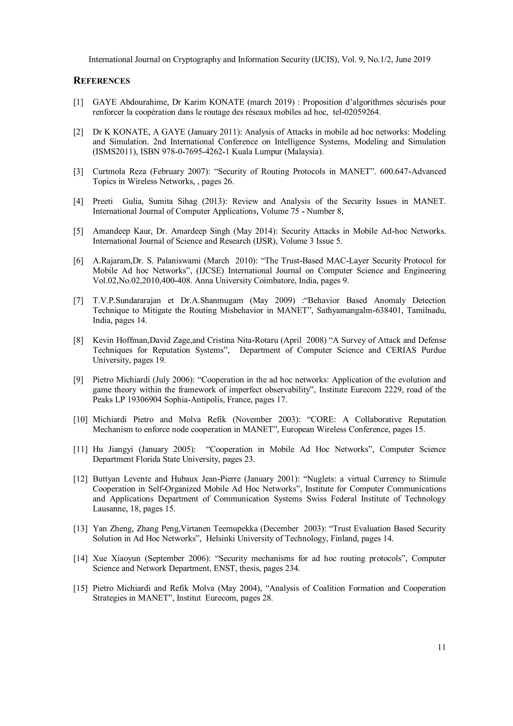 International Journal on Cryptography and Information Security (IJCIS), Vol. 9, No.1/2, June 2019
11
REFERENCES
[1] GAYE Abdourahime, Dr Karim KONATE (march 2019) : Proposition d’algorithmes sécurisés pour
renforcer la coopération dans le routage des réseaux mobiles ad hoc, tel-02059264.
[2] Dr K KONATE, A GAYE (January 2011): Analysis of Attacks in mobile ad hoc networks: Modeling
and Simulation. 2nd International Conference on Intelligence Systems, Modeling and Simulation
(ISMS2011), ISBN 978-0-7695-4262-1 Kuala Lumpur (Malaysia).
[3] Curtmola Reza (February 2007): “Security of Routing Protocols in MANET”. 600.647-Advanced
Topics in Wireless Networks, , pages 26.
[4] Preeti Gulia, Sumita Sihag (2013): Review and Analysis of the Security Issues in MANET.
International Journal of Computer Applications, Volume 75 - Number 8,
[5] Amandeep Kaur, Dr. Amardeep Singh (May 2014): Security Attacks in Mobile Ad-hoc Networks.
International Journal of Science and Research (IJSR), Volume 3 Issue 5.
[6] A.Rajaram,Dr. S. Palaniswami (March 2010): “The Trust-Based MAC-Layer Security Protocol for
Mobile Ad hoc Networks”, (IJCSE) International Journal on Computer Science and Engineering
Vol.02,No.02,2010,400-408. Anna University Coimbatore, India, pages 9.
[7] T.V.P.Sundararajan et Dr.A.Shanmugam (May 2009) :“Behavior Based Anomaly Detection
Technique to Mitigate the Routing Misbehavior in MANET”, Sathyamangalm-638401, Tamilnadu,
India, pages 14.
[8] Kevin Hoffman,David Zage,and Cristina Nita-Rotaru (April 2008) “A Survey of Attack and Defense
Techniques for Reputation Systems”, Department of Computer Science and CERIAS Purdue
University, pages 19.
[9] Pietro Michiardi (July 2006): “Cooperation in the ad hoc networks: Application of the evolution and
game theory within the framework of imperfect observability”, Institute Eurecom 2229, road of the
Peaks LP 19306904 Sophia-Antipolis, France, pages 17.
[10] Michiardi Pietro and Molva Refik (November 2003): “CORE: A Collaborative Reputation
Mechanism to enforce node cooperation in MANET”, European Wireless Conference, pages 15.
[11] Hu Jiangyi (January 2005): “Cooperation in Mobile Ad Hoc Networks”, Computer Science
Department Florida State University, pages 23.
[12] Buttyan Levente and Hubaux Jean-Pierre (January 2001): “Nuglets: a virtual Currency to Stimule
Cooperation in Self-Organized Mobile Ad Hoc Networks”, Institute for Computer Communications
and Applications Department of Communication Systems Swiss Federal Institute of Technology
Lausanne, 18, pages 15.
[13] Yan Zheng, Zhang Peng,Virtanen Teemupekka (December 2003): “Trust Evaluation Based Security
Solution in Ad Hoc Networks”, Helsinki University of Technology, Finland, pages 14.
[14] Xue Xiaoyun (September 2006): “Security mechanisms for ad hoc routing protocols”, Computer
Science and Network Department, ENST, thesis, pages 234.
[15] Pietro Michiardi and Refik Molva (May 2004), “Analysis of Coalition Formation and Cooperation
Strategies in MANET”, Institut Eurecom, pages 28.
 