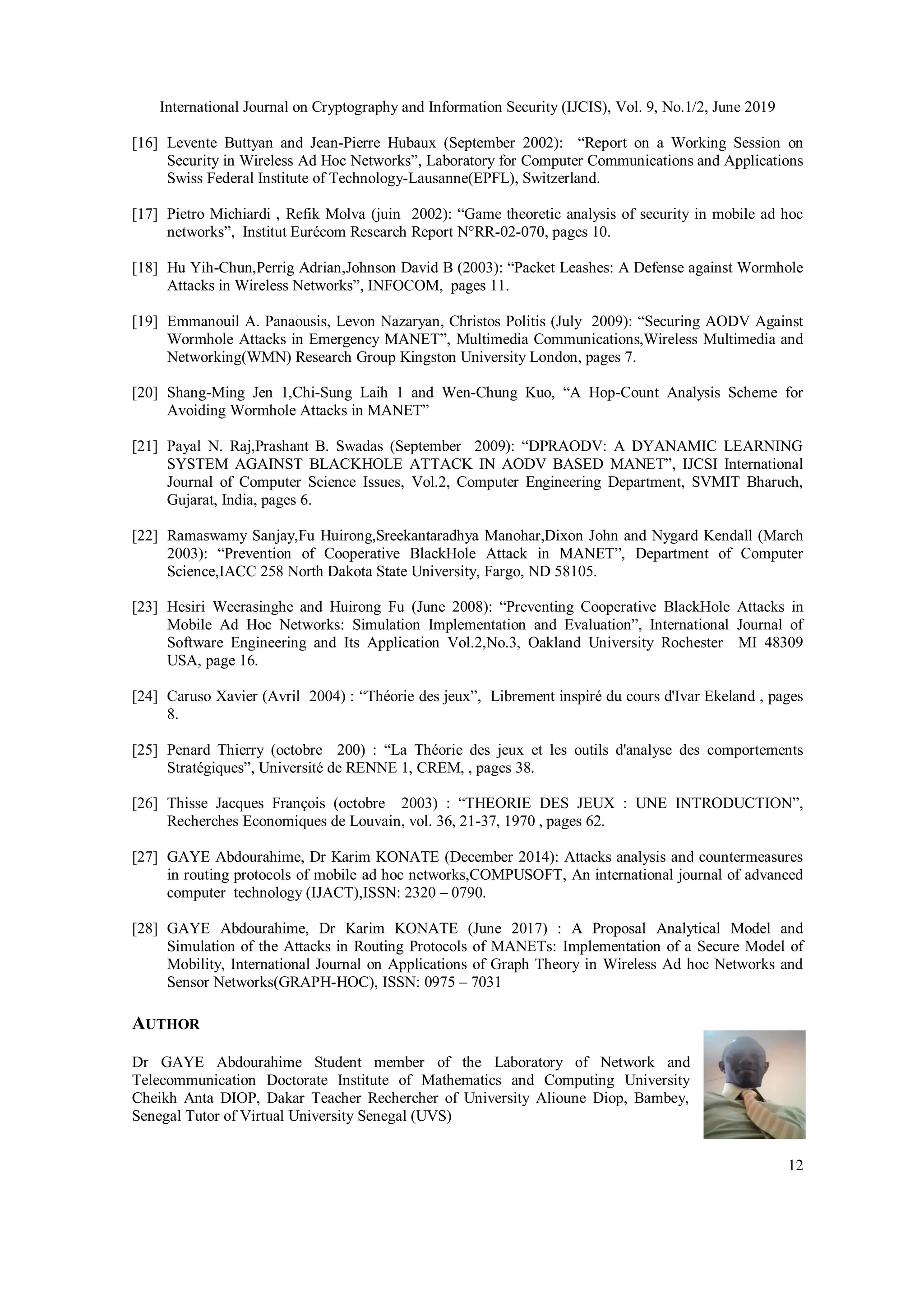 International Journal on Cryptography and Information Security (IJCIS), Vol. 9, No.1/2, June 2019
12
[16] Levente Buttyan and Jean-Pierre Hubaux (September 2002): “Report on a Working Session on
Security in Wireless Ad Hoc Networks”, Laboratory for Computer Communications and Applications
Swiss Federal Institute of Technology-Lausanne(EPFL), Switzerland.
[17] Pietro Michiardi , Refik Molva (juin 2002): “Game theoretic analysis of security in mobile ad hoc
networks”, Institut Eurécom Research Report N°RR-02-070, pages 10.
[18] Hu Yih-Chun,Perrig Adrian,Johnson David B (2003): “Packet Leashes: A Defense against Wormhole
Attacks in Wireless Networks”, INFOCOM, pages 11.
[19] Emmanouil A. Panaousis, Levon Nazaryan, Christos Politis (July 2009): “Securing AODV Against
Wormhole Attacks in Emergency MANET”, Multimedia Communications,Wireless Multimedia and
Networking(WMN) Research Group Kingston University London, pages 7.
[20] Shang-Ming Jen 1,Chi-Sung Laih 1 and Wen-Chung Kuo, “A Hop-Count Analysis Scheme for
Avoiding Wormhole Attacks in MANET”
[21] Payal N. Raj,Prashant B. Swadas (September 2009): “DPRAODV: A DYANAMIC LEARNING
SYSTEM AGAINST BLACKHOLE ATTACK IN AODV BASED MANET”, IJCSI International
Journal of Computer Science Issues, Vol.2, Computer Engineering Department, SVMIT Bharuch,
Gujarat, India, pages 6.
[22] Ramaswamy Sanjay,Fu Huirong,Sreekantaradhya Manohar,Dixon John and Nygard Kendall (March
2003): “Prevention of Cooperative BlackHole Attack in MANET”, Department of Computer
Science,IACC 258 North Dakota State University, Fargo, ND 58105.
[23] Hesiri Weerasinghe and Huirong Fu (June 2008): “Preventing Cooperative BlackHole Attacks in
Mobile Ad Hoc Networks: Simulation Implementation and Evaluation”, International Journal of
Software Engineering and Its Application Vol.2,No.3, Oakland University Rochester MI 48309
USA, page 16.
[24] Caruso Xavier (Avril 2004) : “Théorie des jeux”, Librement inspiré du cours d'Ivar Ekeland , pages
8.
[25] Penard Thierry (octobre 200) : “La Théorie des jeux et les outils d'analyse des comportements
Stratégiques”, Université de RENNE 1, CREM, , pages 38.
[26] Thisse Jacques François (octobre 2003) : “THEORIE DES JEUX : UNE INTRODUCTION”,
Recherches Economiques de Louvain, vol. 36, 21-37, 1970 , pages 62.
[27] GAYE Abdourahime, Dr Karim KONATE (December 2014): Attacks analysis and countermeasures
in routing protocols of mobile ad hoc networks,COMPUSOFT, An international journal of advanced
computer technology (IJACT),ISSN: 2320 – 0790.
[28] GAYE Abdourahime, Dr Karim KONATE (June 2017) : A Proposal Analytical Model and
Simulation of the Attacks in Routing Protocols of MANETs: Implementation of a Secure Model of
Mobility, International Journal on Applications of Graph Theory in Wireless Ad hoc Networks and
Sensor Networks(GRAPH-HOC), ISSN: 0975 – 7031
AUTHOR
Dr GAYE Abdourahime Student member of the Laboratory of Network and
Telecommunication Doctorate Institute of Mathematics and Computing University
Cheikh Anta DIOP, Dakar Teacher Rechercher of University Alioune Diop, Bambey,
Senegal Tutor of Virtual University Senegal (UVS)
 