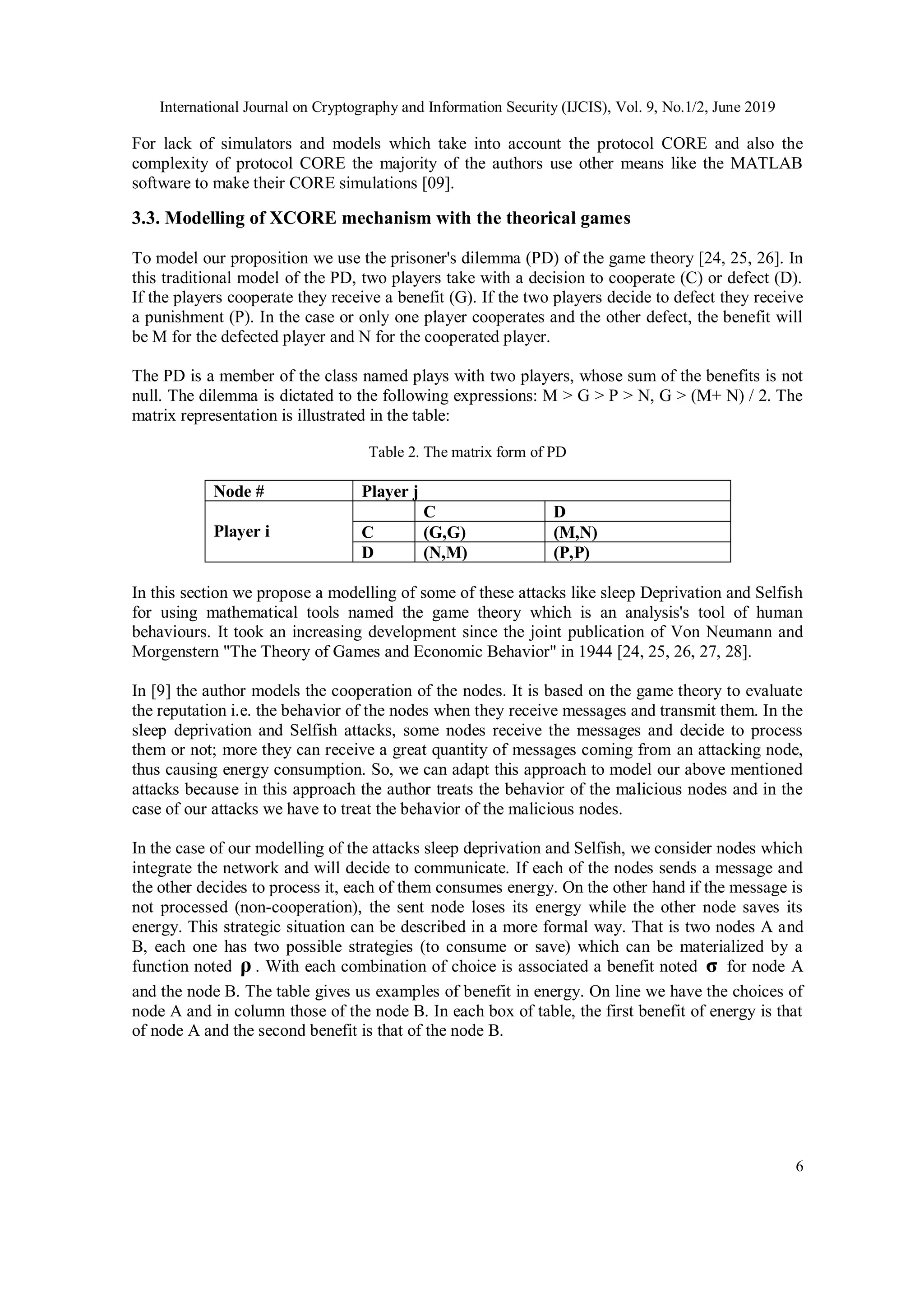 International Journal on Cryptography and Information Security (IJCIS), Vol. 9, No.1/2, June 2019
6
For lack of simulators and models which take into account the protocol CORE and also the
complexity of protocol CORE the majority of the authors use other means like the MATLAB
software to make their CORE simulations [09].
3.3. Modelling of XCORE mechanism with the theorical games
To model our proposition we use the prisoner's dilemma (PD) of the game theory [24, 25, 26]. In
this traditional model of the PD, two players take with a decision to cooperate (C) or defect (D).
If the players cooperate they receive a benefit (G). If the two players decide to defect they receive
a punishment (P). In the case or only one player cooperates and the other defect, the benefit will
be M for the defected player and N for the cooperated player.
The PD is a member of the class named plays with two players, whose sum of the benefits is not
null. The dilemma is dictated to the following expressions: M > G > P > N, G > (M+ N) / 2. The
matrix representation is illustrated in the table:
Table 2. The matrix form of PD
Node # Player j
Player i
C D
C (G,G) (M,N)
D (N,M) (P,P)
In this section we propose a modelling of some of these attacks like sleep Deprivation and Selfish
for using mathematical tools named the game theory which is an analysis's tool of human
behaviours. It took an increasing development since the joint publication of Von Neumann and
Morgenstern "The Theory of Games and Economic Behavior" in 1944 [24, 25, 26, 27, 28].
In [9] the author models the cooperation of the nodes. It is based on the game theory to evaluate
the reputation i.e. the behavior of the nodes when they receive messages and transmit them. In the
sleep deprivation and Selfish attacks, some nodes receive the messages and decide to process
them or not; more they can receive a great quantity of messages coming from an attacking node,
thus causing energy consumption. So, we can adapt this approach to model our above mentioned
attacks because in this approach the author treats the behavior of the malicious nodes and in the
case of our attacks we have to treat the behavior of the malicious nodes.
In the case of our modelling of the attacks sleep deprivation and Selfish, we consider nodes which
integrate the network and will decide to communicate. If each of the nodes sends a message and
the other decides to process it, each of them consumes energy. On the other hand if the message is
not processed (non-cooperation), the sent node loses its energy while the other node saves its
energy. This strategic situation can be described in a more formal way. That is two nodes A and
B, each one has two possible strategies (to consume or save) which can be materialized by a
function noted ρ . With each combination of choice is associated a benefit noted σ for node A
and the node B. The table gives us examples of benefit in energy. On line we have the choices of
node A and in column those of the node B. In each box of table, the first benefit of energy is that
of node A and the second benefit is that of the node B.
 