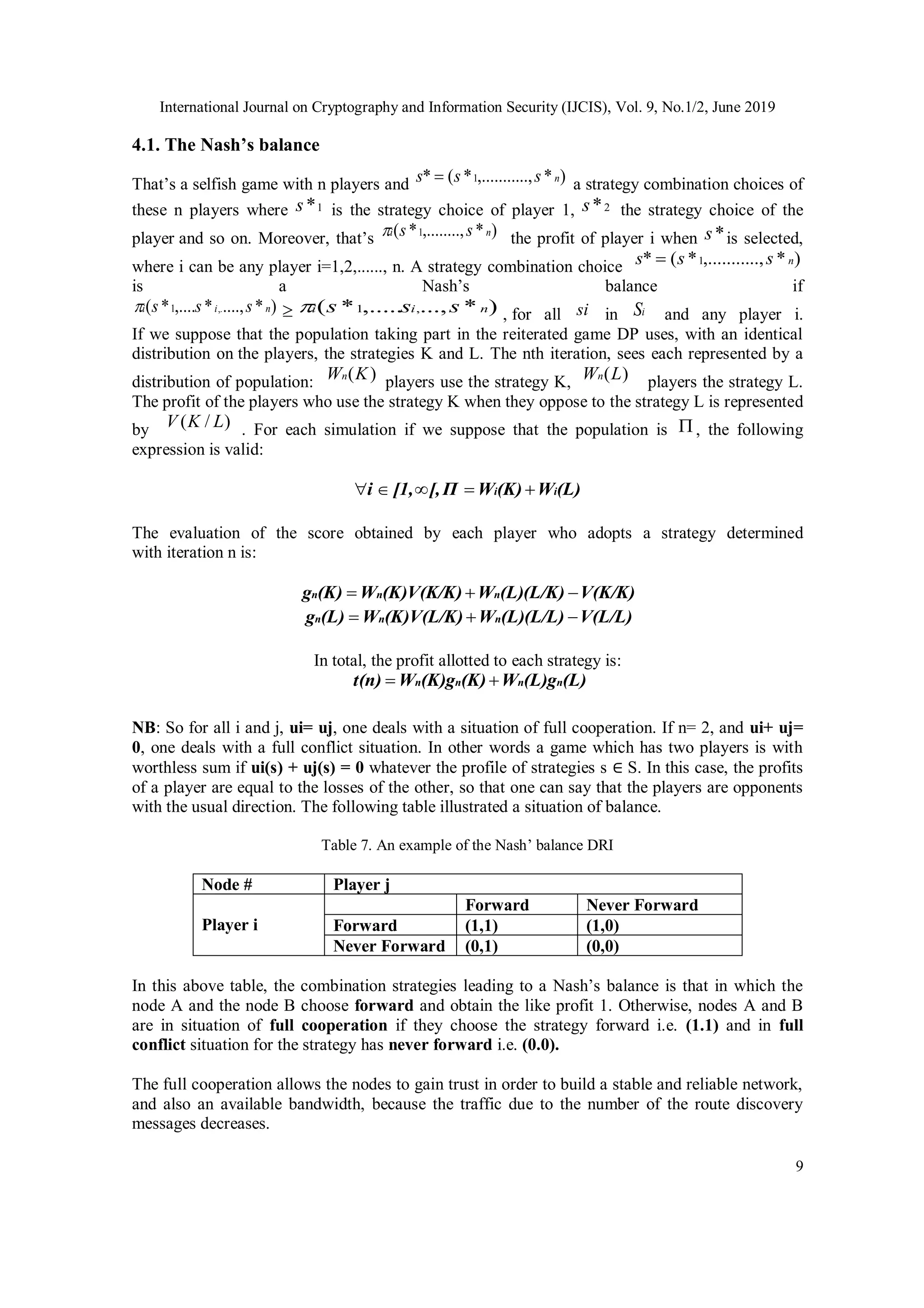 International Journal on Cryptography and Information Security (IJCIS), Vol. 9, No.1/2, June 2019
9
4.1. The Nash’s balance
That’s a selfish game with n players and )
*
..,
,.........
*
(
* 1 n
s
s
s  a strategy combination choices of
these n players where 1
*
s is the strategy choice of player 1, 2
*
s the strategy choice of the
player and so on. Moreover, that’s )
*
,........,
*
( 1 n
i s
s
 the profit of player i when *
s is selected,
where i can be any player i=1,2,......, n. A strategy combination choice )
*
..,
,.........
*
(
* 1 n
s
s
s 
is a Nash’s balance if
)
*
....,
*
,....
*
( ,.
1 n
i
i s
s
s
  )
*
...,
,.....
*
( ,
1 n
i
i s
s
s
 , for all si in i
S and any player i.
If we suppose that the population taking part in the reiterated game DP uses, with an identical
distribution on the players, the strategies K and L. The nth iteration, sees each represented by a
distribution of population: )
(K
Wn
players use the strategy K, )
(L
Wn
players the strategy L.
The profit of the players who use the strategy K when they oppose to the strategy L is represented
by )
/
( L
K
V . For each simulation if we suppose that the population is  , the following
expression is valid:
(L)
W
(K)
W
Π
[,
[1,
i i
i 




The evaluation of the score obtained by each player who adopts a strategy determined
with iteration n is:
V(K/K)
(L)(L/K)
W
(K)V(K/K)
W
(K)
g n
n
n 


V(L/L)
(L)(L/L)
W
(K)V(L/K)
W
(L)
g n
n
n 


In total, the profit allotted to each strategy is:
(L)
(L)g
W
(K)
(K)g
W
t(n) n
n
n
n 

NB: So for all i and j, ui= uj, one deals with a situation of full cooperation. If n= 2, and ui+ uj=
0, one deals with a full conflict situation. In other words a game which has two players is with
worthless sum if ui(s) + uj(s) = 0 whatever the profile of strategies s ∈ S. In this case, the profits
of a player are equal to the losses of the other, so that one can say that the players are opponents
with the usual direction. The following table illustrated a situation of balance.
Table 7. An example of the Nash’ balance DRI
Node # Player j
Player i
Forward Never Forward
Forward (1,1) (1,0)
Never Forward (0,1) (0,0)
In this above table, the combination strategies leading to a Nash’s balance is that in which the
node A and the node B choose forward and obtain the like profit 1. Otherwise, nodes A and B
are in situation of full cooperation if they choose the strategy forward i.e. (1.1) and in full
conflict situation for the strategy has never forward i.e. (0.0).
The full cooperation allows the nodes to gain trust in order to build a stable and reliable network,
and also an available bandwidth, because the traffic due to the number of the route discovery
messages decreases.
 