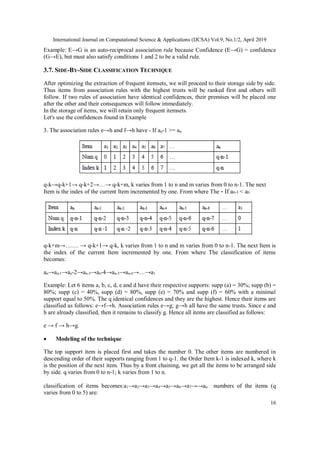 International Journal on Computational Science & Applications (IJCSA) Vol.9, No.1/2, April 2019
16
Example: E→G is an auto-reciprocal association rule because Confidence (E→G) = confidence
(G→E), but must also satisfy conditions 1 and 2 to be a valid rule.
3.7. SIDE-BY-SIDE CLASSIFICATION TECHNIQUE
After optimizing the extraction of frequent itemsets, we will proceed to their storage side by side.
Thus items from association rules with the highest trusts will be ranked first and others will
follow. If two rules of association have identical confidences, their premises will be placed one
after the other and their consequences will follow immediately.
In the storage of items, we will retain only frequent itemsets.
Let's use the confidences found in Example
3. The association rules e→h and f→h have - If an-1 >= an
q-k→q-k+1→ q-k+2→…→ q-k+m, k varies from 1 to n and m varies from 0 to n-1. The next
Item is the index of the current Item incremented by one. From where The - If an-1 < an
q-k+m→……. → q-k+1→ q-k, k varies from 1 to n and m varies from 0 to n-1. The next Item is
the index of the current Item incremented by one. From where The classification of items
becomes:
an→an-1→an-2→an-3→an-4→an-5→an-6→…→a1
Example: Let 6 items a, b, c, d, e and d have their respective supports: supp (a) = 30%; supp (b) =
80%; supp (c) = 40%, supp (d) = 80%, supp (e) = 70% and supp (f) = 60% with a minimal
support equal to 50%. The q identical confidences and they are the highest. Hence their items are
classified as follows: e→f→h. Association rules e→g; g→h all have the same trusts. Since e and
h are already classified, then it remains to classify g. Hence all items are classified as follows:
e → f → h→g.
 Modeling of the technique
The top support item is placed first and takes the number 0. The other items are numbered in
descending order of their supports ranging from 1 to q-1. the Order Item k-1 is indexed k, where k
is the position of the next item. Thus by a front chaining, we get all the items to be arranged side
by side. q varies from 0 to n-1; k varies from 1 to n.
classification of items becomes:a1→a2→a3→a4→a5→a6→a7→→an numbers of the items (q
varies from 0 to 5) are:
 
