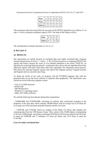 International Journal on Computational Science & Applications (IJCSA) Vol.9, No.1/2, April 2019
17
The association rules discovered after the execution of the OPTI2i algorithm are as follows: b→d
and e→f with a minimum confidence equal to 50%. The order of the indexes will be:
The classification of articles becomes: b→d→e→f
4. SECTION 3
4.1 RESULTS
Our experiments are mainly focused on correlated data and weakly correlated data. Frequent
itemsets generated are of sizes k = 1 and k = 2. We will limit ourselves to comparing OPTI2I with
Apriori and Pascal, because the work of Yves Bastide published in the article "PASCAL: an
algorithm for extracting frequent patterns", experiments have shown that the algorithm Pascal has
optimized Apriori with times often better than Close algorithms (for frequently closed reasons),
Max-miner (for maximal frequent reasons) and Apriori (for frequent reasons). Frequent itemsets
and frequent motives mean the same thing.
To obtain the results of our work, we program with the PYTHON language, then with the
generated data we use the Excel software to represent them graphically. The experiments were
carried out on the following computer system:
- Core i3 2.4 GHZ processor
- RAM 4 GB
- 500 GB hard drive
- Windows 8.1 operating system
- Office 2013 Office Software
We used the following four datasets during these experiments:
- T20I6D100K and T25I20D100K, consisting of synthetic data constructed according to the
properties of the sales data, which contains 100,000 objects with an average size of 20 items for
an average size of the maximum potential frequent itemsets of 6 items.
- - C20D10K and C73D10K which are samples of the Public Use Micro data Samples file
containing data from the 1990 Kansas Census. They consist of the 10,000 objects corresponding
to the first 10,000 people, each object containing 20 attributes (20 items per object) and 386 items
in total) for C20D10K and 73 attributes (73 items per object and 2,178 items in total) for
C73D10K.
Case of weakly correlated data
 