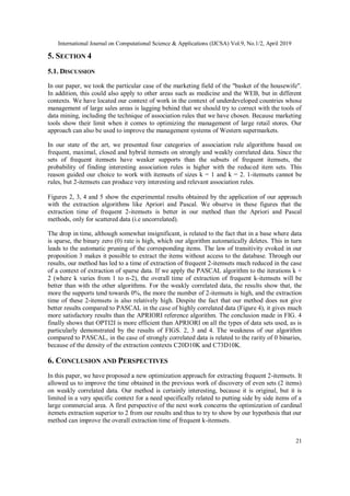 International Journal on Computational Science & Applications (IJCSA) Vol.9, No.1/2, April 2019
21
5. SECTION 4
5.1. DISCUSSION
In our paper, we took the particular case of the marketing field of the "basket of the housewife".
In addition, this could also apply to other areas such as medicine and the WEB, but in different
contexts. We have located our context of work in the context of underdeveloped countries whose
management of large sales areas is lagging behind that we should try to correct with the tools of
data mining, including the technique of association rules that we have chosen. Because marketing
tools show their limit when it comes to optimizing the management of large retail stores. Our
approach can also be used to improve the management systems of Western supermarkets.
In our state of the art, we presented four categories of association rule algorithms based on
frequent, maximal, closed and hybrid itemsets on strongly and weakly correlated data. Since the
sets of frequent itemsets have weaker supports than the subsets of frequent itemsets, the
probability of finding interesting association rules is higher with the reduced item sets. This
reason guided our choice to work with itemsets of sizes k = 1 and k = 2. 1-itemsets cannot be
rules, but 2-itemsets can produce very interesting and relevant association rules.
Figures 2, 3, 4 and 5 show the experimental results obtained by the application of our approach
with the extraction algorithms like Apriori and Pascal. We observe in these figures that the
extraction time of frequent 2-itemsets is better in our method than the Apriori and Pascal
methods, only for scattered data (i.e uncorrelated).
The drop in time, although somewhat insignificant, is related to the fact that in a base where data
is sparse, the binary zero (0) rate is high, which our algorithm automatically deletes. This in turn
leads to the automatic pruning of the corresponding items. The law of transitivity evoked in our
proposition 3 makes it possible to extract the items without access to the database. Through our
results, our method has led to a time of extraction of frequent 2-itemsets much reduced in the case
of a context of extraction of sparse data. If we apply the PASCAL algorithm to the iterations k +
2 (where k varies from 1 to n-2), the overall time of extraction of frequent k-itemsets will be
better than with the other algorithms. For the weakly correlated data, the results show that, the
more the supports tend towards 0%, the more the number of 2-itemsets is high, and the extraction
time of these 2-itemsets is also relatively high. Despite the fact that our method does not give
better results compared to PASCAL in the case of highly correlated data (Figure 4), it gives much
more satisfactory results than the APRIORI reference algorithm. The conclusion made in FIG. 4
finally shows that OPTI2I is more efficient than APRIORI on all the types of data sets used, as is
particularly demonstrated by the results of FIGS. 2, 3 and 4. The weakness of our algorithm
compared to PASCAL, in the case of strongly correlated data is related to the rarity of 0 binaries,
because of the density of the extraction contexts C20D10K and C73D10K.
6. CONCLUSION AND PERSPECTIVES
In this paper, we have proposed a new optimization approach for extracting frequent 2-itemsets. It
allowed us to improve the time obtained in the previous work of discovery of even sets (2 items)
on weakly correlated data. Our method is certainly interesting, because it is original, but it is
limited in a very specific context for a need specifically related to putting side by side items of a
large commercial area. A first perspective of the next work concerns the optimization of cardinal
itemets extraction superior to 2 from our results and thus to try to show by our hypothesis that our
method can improve the overall extraction time of frequent k-itemsets.
 