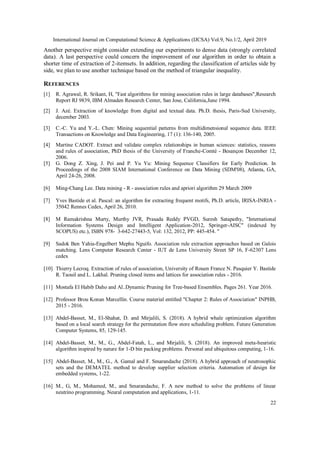 International Journal on Computational Science & Applications (IJCSA) Vol.9, No.1/2, April 2019
22
Another perspective might consider extending our experiments to dense data (strongly correlated
data). A last perspective could concern the improvement of our algorithm in order to obtain a
shorter time of extraction of 2-itemsets. In addition, regarding the classification of articles side by
side, we plan to use another technique based on the method of triangular inequality.
REFERENCES
[1] R. Agrawal, R. Srikant, H, "Fast algorithms for mining association rules in large databases",Research
Report RJ 9839, IBM Almaden Research Center, San Jose, California,June 1994.
[2] J. Azé. Extraction of knowledge from digital and textual data. Ph.D. thesis, Paris-Sud University,
december 2003.
[3] C.-C. Yu and Y.-L. Chen: Mining sequential patterns from multidimensional sequence data. IEEE
Transactions on Knowledge and Data Engineering, 17 (1): 136-140, 2005.
[4] Martine CADOT. Extract and validate complex relationships in human sciences: statistics, reasons
and rules of association, PhD thesis of the University of Franche-Comté - Besançon December 12,
2006.
[5] G. Dong Z. Xing, J. Pei and P. Yu Yu: Mining Sequence Classifiers for Early Prediction. In
Proceedings of the 2008 SIAM International Conference on Data Mining (SDM'08), Atlanta, GA,
April 24-26, 2008.
[6] Ming-Chang Lee. Data mining - R - association rules and apriori algorithm 29 March 2009
[7] Yves Bastide et al. Pascal: an algorithm for extracting frequent motifs, Ph.D. article, IRISA-INRIA -
35042 Rennes Cedex, April 26, 2010.
[8] M Ramakrishna Murty, Murthy JVR, Prasada Reddy PVGD, Suresh Satapathy, "International
Information Systems Design and Intelligent Application-2012, Springer-AISC" (indexed by
SCOPUS) etc.), ISBN 978- 3-642-27443-5, Vol: 132, 2012, PP: 445-454. "
[9] Sadok Ben Yahia-Engelbert Mephu Nguifo. Association rule extraction approaches based on Galois
matching. Lens Computer Research Center - IUT de Lens University Street SP 16, F-62307 Lens
cedex
[10] Thierry Lecroq. Extraction of rules of association, University of Rouen France N. Pasquier Y. Bastide
R. Taouil and L. Lakhal. Pruning closed items and lattices for association rules - 2016.
[11] Mostafa El Habib Daho and Al..Dynamic Pruning for Tree-based Ensembles. Pages 261. Year 2016.
[12] Professor Brou Konan Marcellin. Course material entitled "Chapter 2: Rules of Association" INPHB,
2015 - 2016.
[13] Abdel-Basset, M., El-Shahat, D. and Mirjalili, S. (2018). A hybrid whale optimization algorithm
based on a local search strategy for the permutation flow store scheduling problem. Future Generation
Computer Systems, 85, 129-145.
[14] Abdel-Basset, M., M., G., Abdel-Fatah, L., and Mirjalili, S. (2018). An improved meta-heuristic
algorithm inspired by nature for 1-D bin packing problems. Personal and ubiquitous computing, 1-16.
[15] Abdel-Basset, M., M., G., A. Gamal and F. Smarandache (2018). A hybrid approach of neutrosophic
sets and the DEMATEL method to develop supplier selection criteria. Automation of design for
embedded systems, 1-22.
[16] M., G, M., Mohamed, M., and Smarandache, F. A new method to solve the problems of linear
neutrino programming. Neural computation and applications, 1-11.
 
