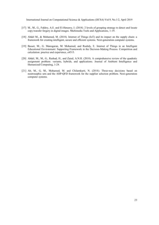 International Journal on Computational Science & Applications (IJCSA) Vol.9, No.1/2, April 2019
23
[17] M., M., G., Fakhry, A.E. and El-Henawy, I. (2018). 2 levels of grouping strategy to detect and locate
copy transfer forgery in digital images. Multimedia Tools and Applications, 1-19.
[18] Abdel M., & Mohamed, M. (2018). Internet of Things (IoT) and its impact on the supply chain: a
framework for creating intelligent, secure and efficient systems. Next-generation computer systems.
[19] Basset, M., G. Manogaran, M. Mohamed, and Rushdy, E. Internet of Things in an Intelligent
Educational Environment: Supporting Framework in the Decision-Making Process. Competition and
calculation: practice and experience, e4515.
[20] Abdel, M., M., G., Rashad, H., and Zaied, A.N.H. (2018). A comprehensive review of the quadratic
assignment problem: variants, hybrids, and applications. Journal of Ambient Intelligence and
Humanized Computing, 1-24.
[21] Ab, M., G, M., Mohamed, M. and Chilamkurti, N. (2018). Three-way decisions based on
neutrosophic sets and the AHP-QFD framework for the supplier selection problem. Next-generation
computer systems.
 