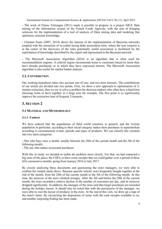 International Journal on Computational Science & Applications (IJCSA) Vol.9, No.1/2, April 2019
4
- The work of Eliane Tchiengue (2011) made it possible to propose in a project NICE Data
mining of the information system of the French Credit Agricole, with the aim of bringing
solutions for the implementation of a tool of analysis of Data mining data and modeling that
optimizes customer knowledge.
- Clement Faure (2007, 2014) shows the interest of the implementation of Bayesian networks
coupled with the extraction of so-called strong delta association rules, where the user (expert) is
at the center of the discovery of the rules potentially useful association is facilitated by the
exploitation of knowledge described by the expert and represented in the Bayesian network.
- The Microsoft Association Algorithm (2016) is an algorithm that is often used for
recommendation engines. A referral engine recommends items to customers based on items they
have already purchased, or in which they have expressed interest. The Microsoft Association
algorithm is also useful for market basket analysis.
2.2. CONTRIBUTION
Our working hypothesis takes into account sets of one- and two-item itemsets. The contributions
of our article are divided into two points. First, we show a new approach to optimization of 2-
itemets extraction, then we try to solve a problem for decision-makers who often have a hard time
choosing items to have together in a large area for example. The first point is to significantly
improve the extraction time of frequent 2-itemsets.
3. SECTION 2
3.1 MATERIAL AND METHODOLOGY
3.1.1 Context
We have noticed that the populations of third world countries in general, and the Ivorian
population in particular, according to their social category makes their purchases in supermarkets
according to circumstantial events, periods and types of products. We can classify this clientele
into two main categories:
- One who buys once a month, usually between the 28th of the current month and the 5th of the
following month;
- The one who makes occasional purchases
With this in mind, we decided to tackle the problem more closely. For that, we had contacted a
big store of the place, the CDCI, to have some receipts that we could gather over a period of three
(03) consecutive months, going from January 2016 to July 2017.
By closely analyzing these documents and questioning the store managers, we were able to
confirm the remark made above. Because specific articles were frequently bought together at the
end of the month, from the 28th of the current month to the 5th of the following month. At this
time, the turnover of the store climbed strongly. After the 5th and before the 28th of the current
month, the store recorded a relative decline in the number of customers per day, and its turnover
dropped significantly. In addition, the manager of the store said that larger purchases are recorded
during the holiday season. It should also be noted that with the permission of the manager, we
were able to visit the layout of products in the store. At the end of this visit, we drew up a map of
the store's items. By reconciling the disposition of items with the cash receipts available to us;
and another surprising finding has been made.
 