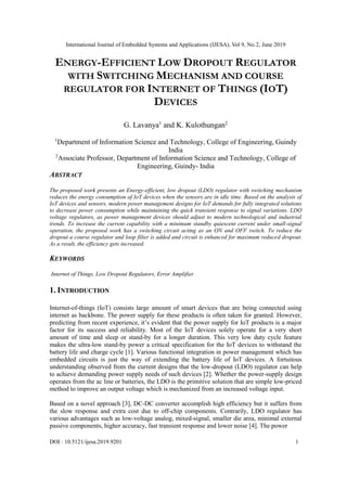 International Journal of Embedded Systems and Applications (IJESA), Vol 9, No.2, June 2019
DOI : 10.5121/ijesa.2019.9201 1
ENERGY-EFFICIENT LOW DROPOUT REGULATOR
WITH SWITCHING MECHANISM AND COURSE
REGULATOR FOR INTERNET OF THINGS (IOT)
DEVICES
G. Lavanya1
and K. Kulothungan2
1
Department of Information Science and Technology, College of Engineering, Guindy
India
2
Associate Professor, Department of Information Science and Technology, College of
Engineering, Guindy- India
ABSTRACT
The proposed work presents an Energy-efficient, low dropout (LDO) regulator with switching mechanism
reduces the energy consumption of IoT devices when the sensors are in idle time. Based on the analysis of
IoT devices and sensors, modern power management designs for IoT demands for fully integrated solutions
to decrease power consumption while maintaining the quick transient response to signal variations. LDO
voltage regulators, as power management devices should adjust to modern technological and industrial
trends. To increase the current capability with a minimum standby quiescent current under small-signal
operation, the proposed work has a switching circuit acting as an ON and OFF switch. To reduce the
dropout a course regulator and loop filter is added and circuit is enhanced for maximum reduced dropout.
As a result, the efficiency gets increased.
KEYWORDS
Internet of Things, Low Dropout Regulators, Error Amplifier
1. INTRODUCTION
Internet-of-things (IoT) consists large amount of smart devices that are being connected using
internet as backbone. The power supply for these products is often taken for granted. However,
predicting from recent experience, it’s evident that the power supply for IoT products is a major
factor for its success and reliability. Most of the IoT devices solely operate for a very short
amount of time and sleep or stand-by for a longer duration. This very low duty cycle feature
makes the ultra-low stand-by power a critical specification for the IoT devices to withstand the
battery life and charge cycle [1]. Various functional integration in power management which has
embedded circuits is just the way of extending the battery life of IoT devices. A fortuitous
understanding observed from the current designs that the low-dropout (LDO) regulator can help
to achieve demanding power supply needs of such devices [2]. Whether the power-supply design
operates from the ac line or batteries, the LDO is the primitive solution that are simple low-priced
method to improve an output voltage which is mechanized from an increased voltage input.
Based on a novel approach [3], DC-DC converter accomplish high efficiency but it suffers from
the slow response and extra cost due to off-chip components. Contrarily, LDO regulator has
various advantages such as low-voltage analog, mixed-signal, smaller die area, minimal external
passive components, higher accuracy, fast transient response and lower noise [4]. The power
 