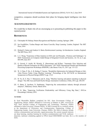 International Journal of Embedded Systems and Applications (IJESA), Vol 9, No.2, June 2019
19
competitive, companies should accelerate their plans for bringing digital intelligence into their
flows.
ACKNOWLEDGEMENTS
We would like to thank who all are encouraging us to presenting & publishing this paper in this
reputed journal.
REFERENCES
[1] Christopher M. Bishop, Pattern Recognition and Machine Learning. Springer: 2006
[2] Ian Goodfellow, Yoshua Bengio and Aaron Courville, Deep Learning. London, England: The MIT
Press, 2016
[3] Richard S. Sutton and Andrew G. Barto, Reinforcement Learning: An Introduction. London, England:
The MIT Press, 2017.
[4] L. C. Wang, "Experience of Data Analytics in EDA and test Principles , Promises and Challenges,” in
IEEE Transactions on Computer-Aided Design of Integrated Circuits and Systems, vol. 36, no. 6, pp.
885-898, June 2017
[5] G. Grewal, S. Areibi, M. Westrik, Z. Abuowaimer and B.Zhao, "Automatic Flow Selection and
Quality-of-Result Estimation for FPGA Placement," 2017 IEEE International Parallel and Distributed
Processing Symposium Workshops (IPDPSW), Lake Buena Vista, FL, 2017, pp. 115-123.
[6] W. J. Chan, P. Ho, A. B. Kahng, P. Saxena, “Routability Optimization for Industrial Designs at Sub-
14nm Process Nodes Using Machine Learning,” Proceedings of the 2017ACM on International
Symposium on Physical Design (ISPD17), pp. 15-21
[7] B. Yu, D. Z. Pan, T. Matsunawa and X. Zeng, "Machine learning and pattern matching in physical
design," The 20th Asia and South Pacific Design Automation Conference, Chiba, 2015, pp. 286-293
[8] G. Batra, Z. Jacobsen, N. Santhanam, “Improving the semiconductor industry through advanced
analytics”, McKinsey Article, March 2016.
[9] D. K. May, “Improving Verification Predictability and Efficiency Using Big Data,”, DVCon
Proceedings, February 2018.
AUTHORS
B. Syed Moinuddin Bokhari completed his B.E. from Government College of
Engineering, Bargur, INDIA affiliated to University of Madras in 2001, received his
M.E. from Jayaram College of Engineering and Technology, Thuriayur, INDIA
affiliated to Anna University, Chennai INDIA in 2005.Currently he is a research scholar
at the department of Electronics and Communication Engineering, College of
Engineering Guindy, Anna University, Chennai, INDIA. His field of interests include
wireless communication and networks, signal processing. His current research interests
are deep learning, machine learning for wireless communication and VLSI, multiuser
detection, multiuser scheduling applied to FPGA based SISO/MIMO test beds. He is a life member of
ISTE.
 