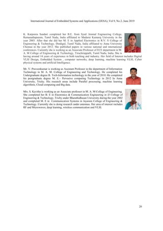 International Journal of Embedded Systems and Applications (IJESA), Vol 9, No.2, June 2019
20
K. Karpoora Sundari completed her B.E. from Syed Ammal Engineering College,
Ramanathapuram, Tamil Nadu, India affiliated to Madurai Kamaraj University in the
year 2003. After that she did her M. E in Applied Electronics in R.V. S College of
Engineering & Technology, Dindigul, Tamil Nadu, India affiliated to Anna University
Chennai in the year 2012. She published papers in various national and international
conferences. Currently she is working as an Associate Professor of ECE department in M.
A. M College of Engineering & Technology, Tiruchirappalli, Tamil Nadu, India. She is
having around 14 years of experience in both teaching and industry. Her field of Interest includes Digital
VLSI Design, Embedded System , computer networks, deep learning, machine learning VLSI, Cyber
physical systems and artificial Intelligence.
Mr. V. Praveenkumar is working as Assistant Professor in the department of Information
Technology in M. A. M. College of Engineering and Technology. He completed his
Undergraduate degree B. Tech-Information technology in the year of 2010. He completed
his postgraduate degree M. E.– Pervasive computing Technology in 2012 In Anna
University, Tricky. His research areas include Parallel processing, machine learning
algorithms, Cloud computing and Big data.
Mrs. S. Kavitha is working as an Associate professor in M. A. M College of Engineering.
She completed her B. E in Electronics & Communication Engineering in JJ College of
Engineering & Technology, Trichy under Bharathidhasan University during the year 2002
and completed M. E in Communication Systems in Jayaram College of Engineering &
Technology. Currently she is doing research under antennas. Her area of interest includes
RF and Microwaves, deep learning, wireless communication and VLSI.
 