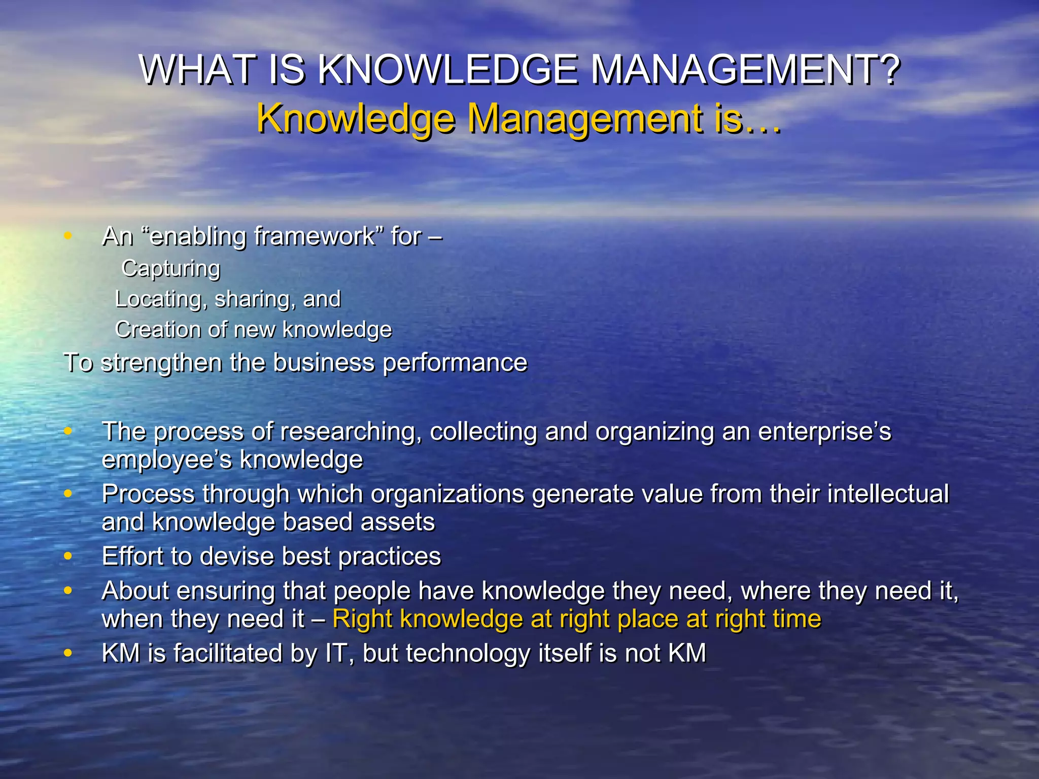 WHAT IS KNOWLEDGE MANAGEMENT?WHAT IS KNOWLEDGE MANAGEMENT?
Knowledge Management is…Knowledge Management is…
• An “enabling framework” for –An “enabling framework” for –
CapturingCapturing
Locating, sharing, andLocating, sharing, and
Creation of new knowledgeCreation of new knowledge
To strengthen the business performanceTo strengthen the business performance
• The process of researching, collecting and organizing an enterprise’sThe process of researching, collecting and organizing an enterprise’s
employee’s knowledgeemployee’s knowledge
• Process through which organizations generate value from their intellectualProcess through which organizations generate value from their intellectual
and knowledge based assetsand knowledge based assets
• Effort to devise best practicesEffort to devise best practices
• About ensuring that people have knowledge they need, where they need it,About ensuring that people have knowledge they need, where they need it,
when they need it –when they need it – Right knowledge at right place at right timeRight knowledge at right place at right time
• KM is facilitated by IT, but technology itself is not KMKM is facilitated by IT, but technology itself is not KM
 