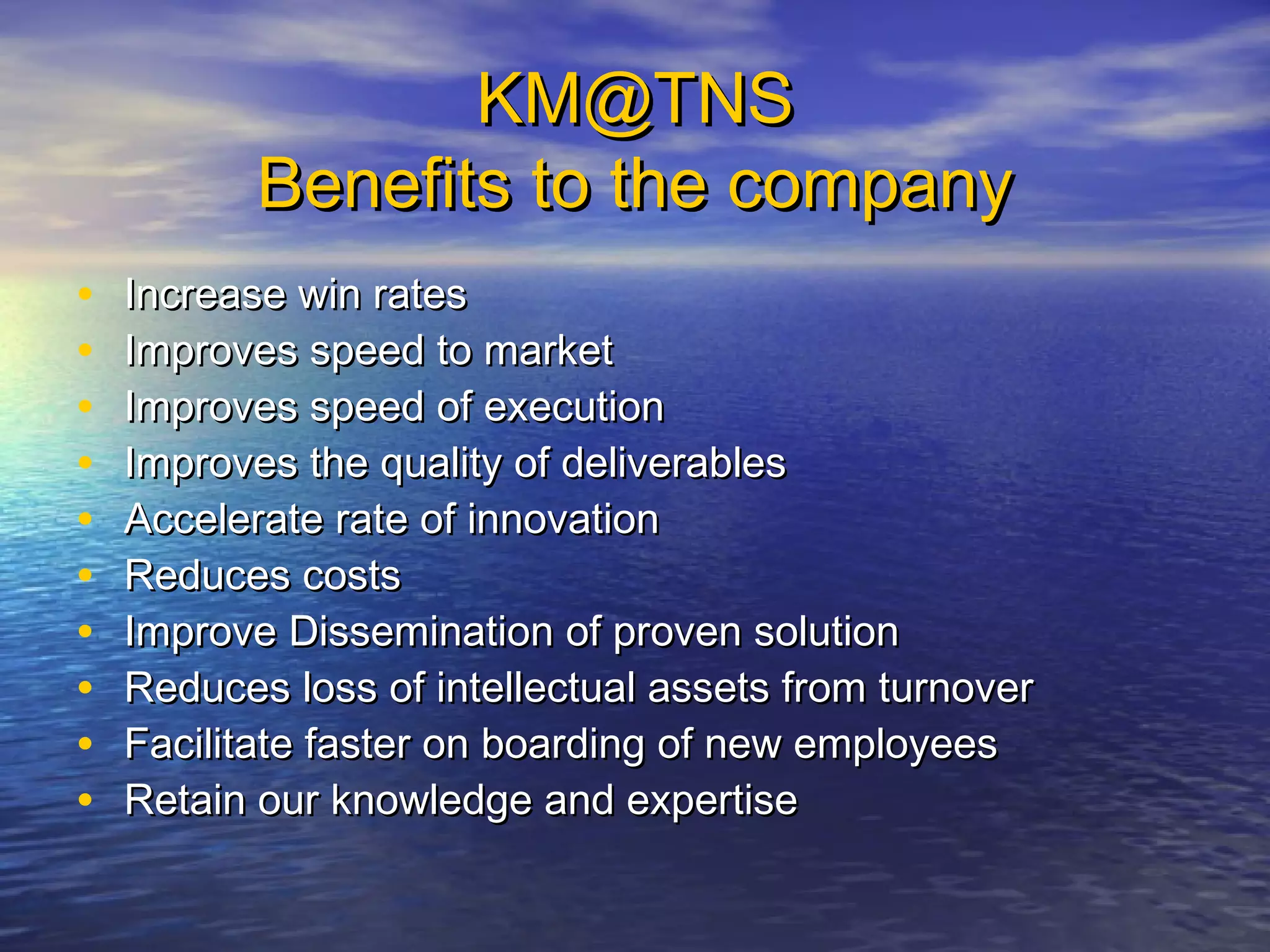 KM@TNSKM@TNS
Benefits to the companyBenefits to the company
• Increase win ratesIncrease win rates
• Improves speed to marketImproves speed to market
• Improves speed of executionImproves speed of execution
• Improves the quality of deliverablesImproves the quality of deliverables
• Accelerate rate of innovationAccelerate rate of innovation
• Reduces costsReduces costs
• Improve Dissemination of proven solutionImprove Dissemination of proven solution
• Reduces loss of intellectual assets from turnoverReduces loss of intellectual assets from turnover
• Facilitate faster on boarding of new employeesFacilitate faster on boarding of new employees
• Retain our knowledge and expertiseRetain our knowledge and expertise
 
