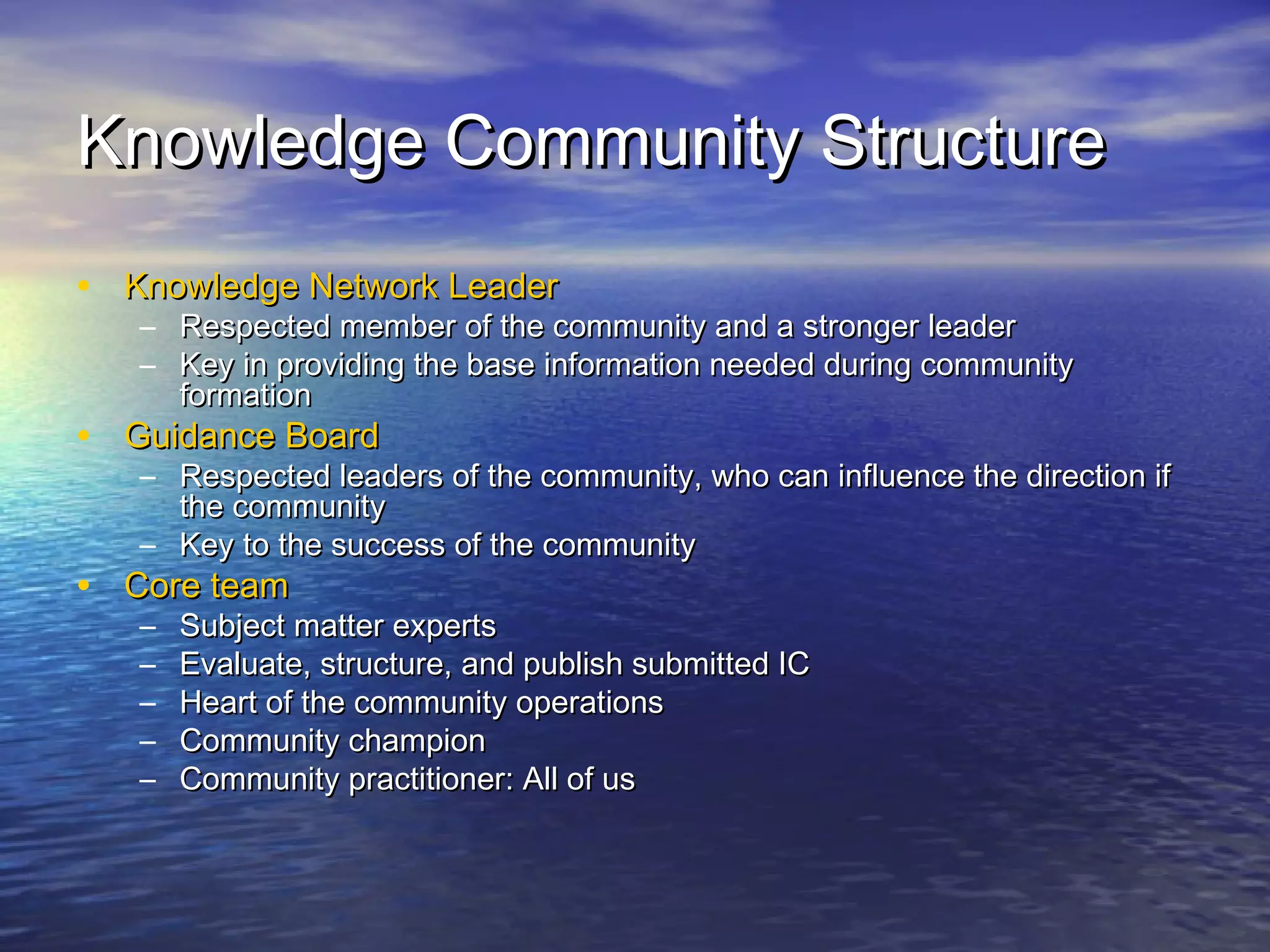 Knowledge Community StructureKnowledge Community Structure
• Knowledge Network LeaderKnowledge Network Leader
– Respected member of the community and a stronger leaderRespected member of the community and a stronger leader
– Key in providing the base information needed during communityKey in providing the base information needed during community
formationformation
• Guidance BoardGuidance Board
– Respected leaders of the community, who can influence the direction ifRespected leaders of the community, who can influence the direction if
the communitythe community
– Key to the success of the communityKey to the success of the community
• Core teamCore team
– Subject matter expertsSubject matter experts
– Evaluate, structure, and publish submitted ICEvaluate, structure, and publish submitted IC
– Heart of the community operationsHeart of the community operations
– Community championCommunity champion
– Community practitioner: All of usCommunity practitioner: All of us
 