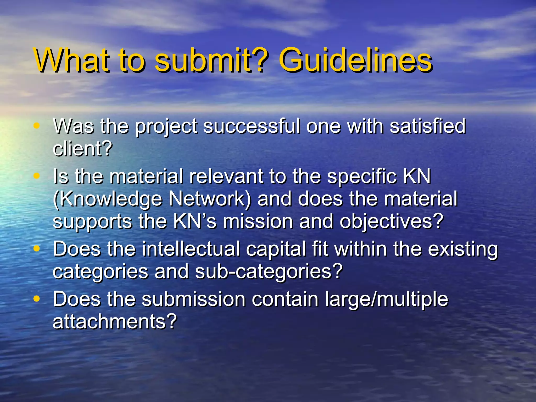 What to submit? GuidelinesWhat to submit? Guidelines
• Was the project successful one with satisfiedWas the project successful one with satisfied
client?client?
• Is the material relevant to the specific KNIs the material relevant to the specific KN
(Knowledge Network) and does the material(Knowledge Network) and does the material
supports the KN’s mission and objectives?supports the KN’s mission and objectives?
• Does the intellectual capital fit within the existingDoes the intellectual capital fit within the existing
categories and sub-categories?categories and sub-categories?
• Does the submission contain large/multipleDoes the submission contain large/multiple
attachments?attachments?
 
