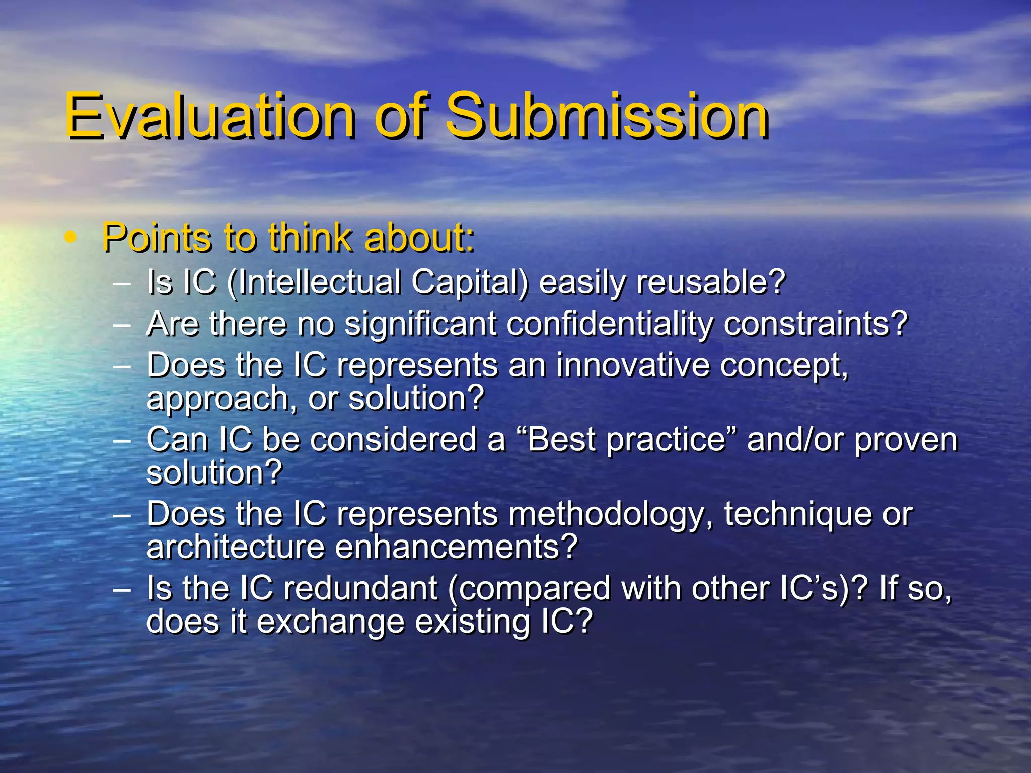 Evaluation of SubmissionEvaluation of Submission
• Points to think about:Points to think about:
– Is IC (Intellectual Capital) easily reusable?Is IC (Intellectual Capital) easily reusable?
– Are there no significant confidentiality constraints?Are there no significant confidentiality constraints?
– Does the IC represents an innovative concept,Does the IC represents an innovative concept,
approach, or solution?approach, or solution?
– Can IC be considered a “Best practice” and/or provenCan IC be considered a “Best practice” and/or proven
solution?solution?
– Does the IC represents methodology, technique orDoes the IC represents methodology, technique or
architecture enhancements?architecture enhancements?
– Is the IC redundant (compared with other IC’s)? If so,Is the IC redundant (compared with other IC’s)? If so,
does it exchange existing IC?does it exchange existing IC?
 
