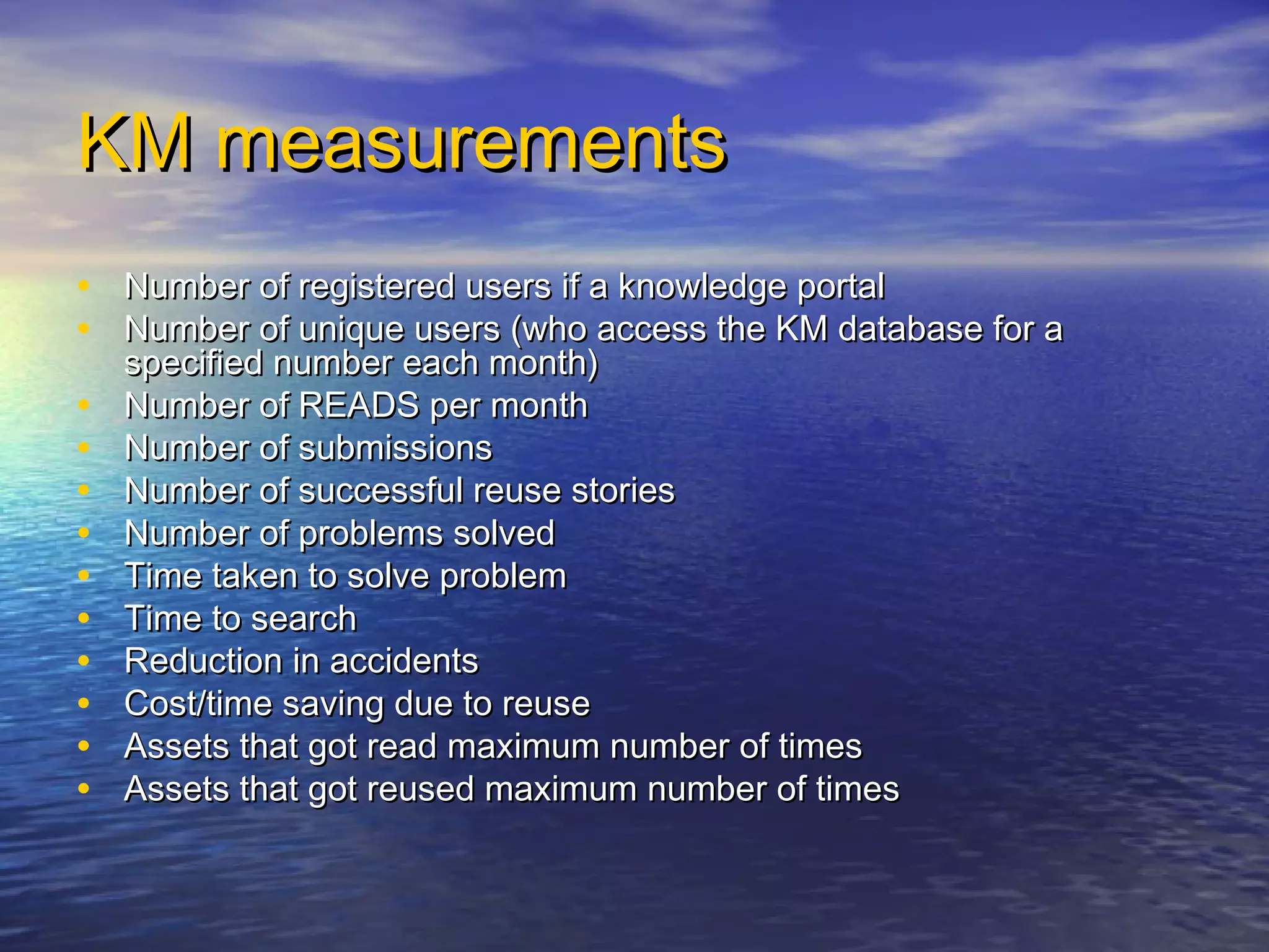 KM measurementsKM measurements
• Number of registered users if a knowledge portalNumber of registered users if a knowledge portal
• Number of unique users (who access the KM database for aNumber of unique users (who access the KM database for a
specified number each month)specified number each month)
• Number of READS per monthNumber of READS per month
• Number of submissionsNumber of submissions
• Number of successful reuse storiesNumber of successful reuse stories
• Number of problems solvedNumber of problems solved
• Time taken to solve problemTime taken to solve problem
• Time to searchTime to search
• Reduction in accidentsReduction in accidents
• Cost/time saving due to reuseCost/time saving due to reuse
• Assets that got read maximum number of timesAssets that got read maximum number of times
• Assets that got reused maximum number of timesAssets that got reused maximum number of times
 
