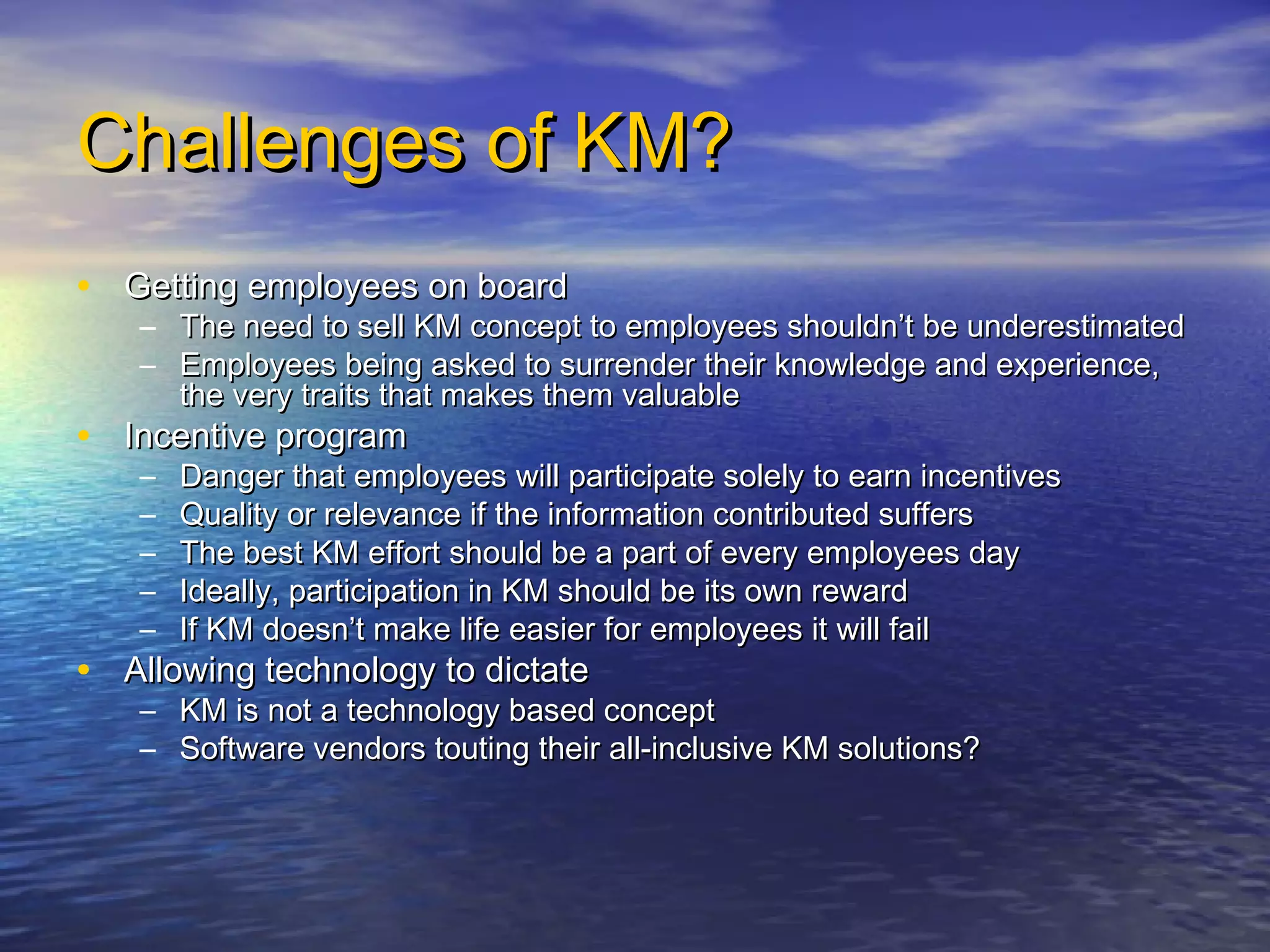 Challenges of KM?Challenges of KM?
• Getting employees on boardGetting employees on board
– The need to sell KM concept to employees shouldn’t be underestimatedThe need to sell KM concept to employees shouldn’t be underestimated
– Employees being asked to surrender their knowledge and experience,Employees being asked to surrender their knowledge and experience,
the very traits that makes them valuablethe very traits that makes them valuable
• Incentive programIncentive program
– Danger that employees will participate solely to earn incentivesDanger that employees will participate solely to earn incentives
– Quality or relevance if the information contributed suffersQuality or relevance if the information contributed suffers
– The best KM effort should be a part of every employees dayThe best KM effort should be a part of every employees day
– Ideally, participation in KM should be its own rewardIdeally, participation in KM should be its own reward
– If KM doesn’t make life easier for employees it will failIf KM doesn’t make life easier for employees it will fail
• Allowing technology to dictateAllowing technology to dictate
– KM is not a technology based conceptKM is not a technology based concept
– Software vendors touting their all-inclusive KM solutions?Software vendors touting their all-inclusive KM solutions?
 