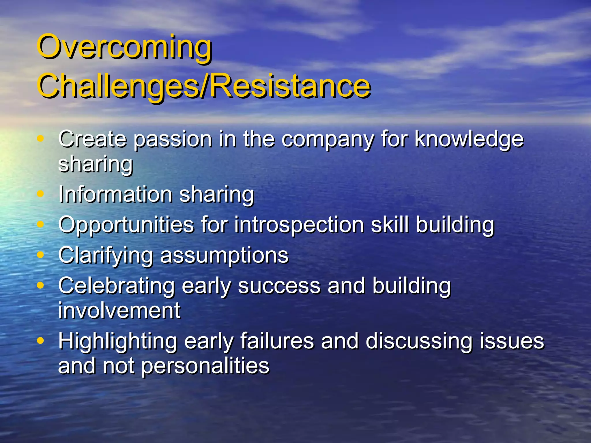 OvercomingOvercoming
Challenges/ResistanceChallenges/Resistance
• Create passion in the company for knowledgeCreate passion in the company for knowledge
sharingsharing
• Information sharingInformation sharing
• Opportunities for introspection skill buildingOpportunities for introspection skill building
• Clarifying assumptionsClarifying assumptions
• Celebrating early success and buildingCelebrating early success and building
involvementinvolvement
• Highlighting early failures and discussing issuesHighlighting early failures and discussing issues
and not personalitiesand not personalities
 