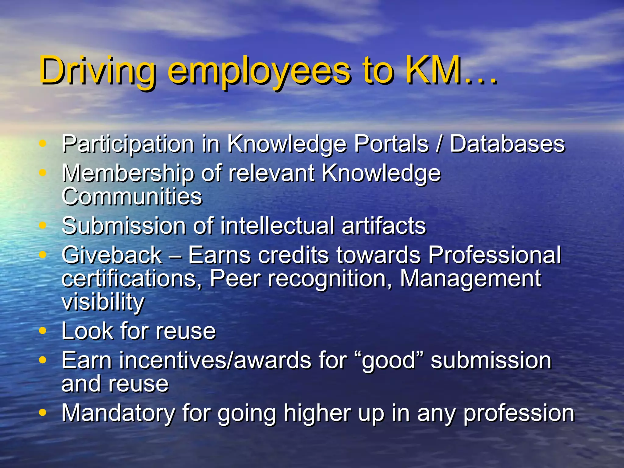 Driving employees to KM…Driving employees to KM…
• Participation in Knowledge Portals / DatabasesParticipation in Knowledge Portals / Databases
• Membership of relevant KnowledgeMembership of relevant Knowledge
CommunitiesCommunities
• Submission of intellectual artifactsSubmission of intellectual artifacts
• Giveback – Earns credits towards ProfessionalGiveback – Earns credits towards Professional
certifications, Peer recognition, Managementcertifications, Peer recognition, Management
visibilityvisibility
• Look for reuseLook for reuse
• Earn incentives/awards for “good” submissionEarn incentives/awards for “good” submission
and reuseand reuse
• Mandatory for going higher up in any professionMandatory for going higher up in any profession
 