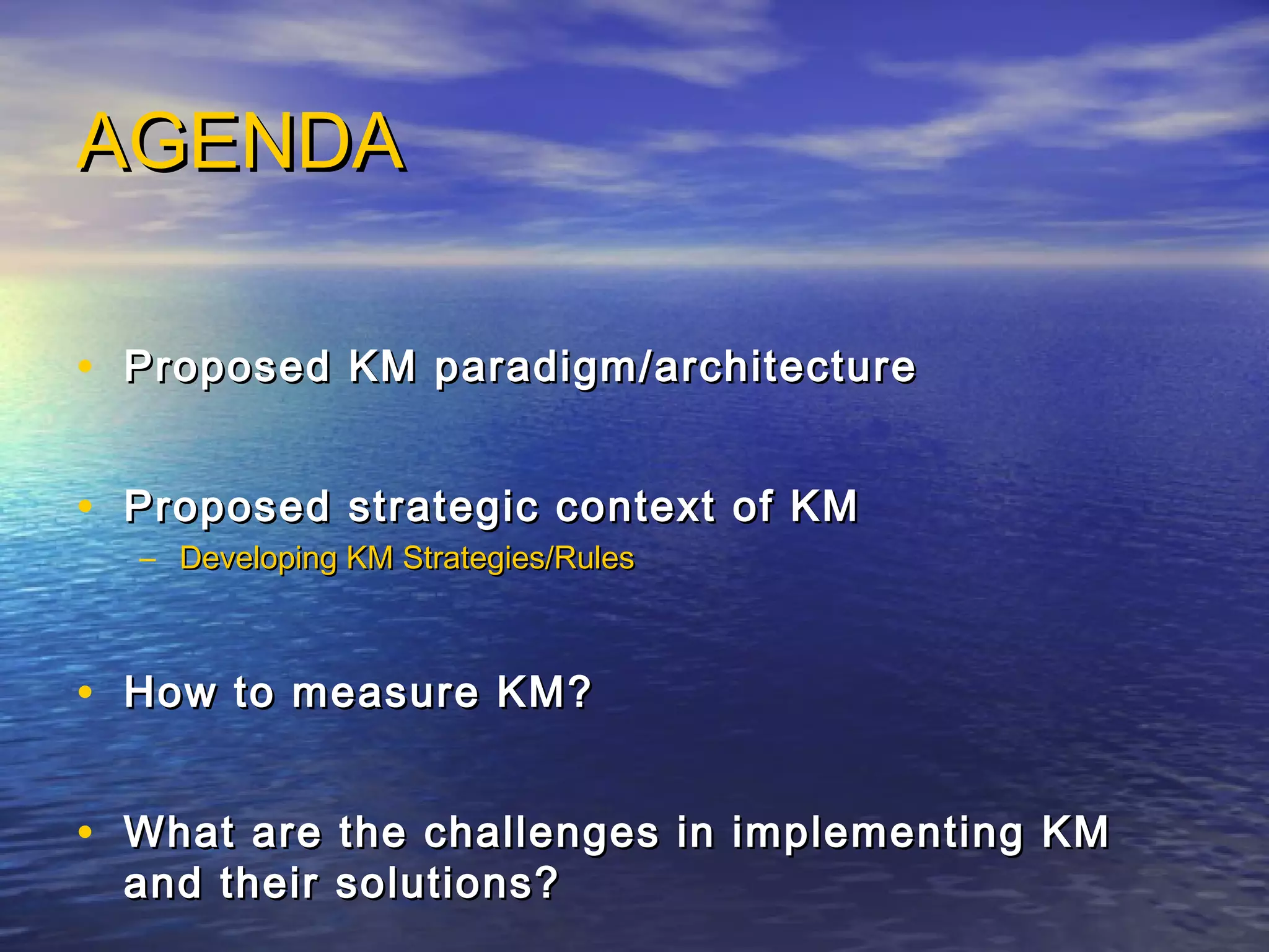 AGENDAAGENDA
• Proposed KM paradigm/architectureProposed KM paradigm/architecture
• Proposed strategic context of KMProposed strategic context of KM
– Developing KM Strategies/RulesDeveloping KM Strategies/Rules
• How to measure KM?How to measure KM?
• What are the challenges in implementing KMWhat are the challenges in implementing KM
and their solutions?and their solutions?
 