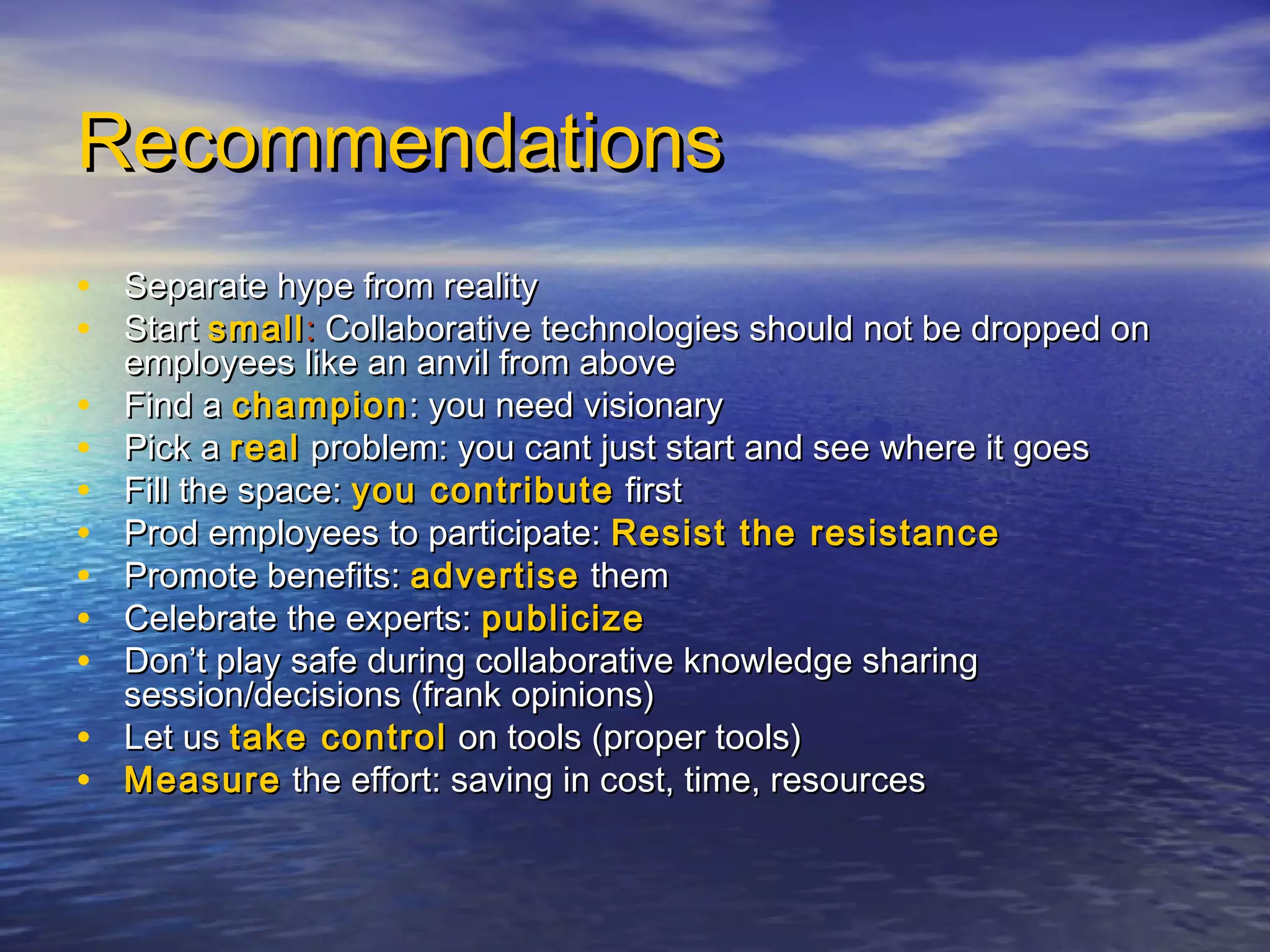 RecommendationsRecommendations
• Separate hype from realitySeparate hype from reality
• StartStart smallsmall:: Collaborative technologies should not be dropped onCollaborative technologies should not be dropped on
employees like an anvil from aboveemployees like an anvil from above
• Find aFind a championchampion: you need visionary: you need visionary
• Pick aPick a realreal problem: you cant just start and see where it goesproblem: you cant just start and see where it goes
• Fill the space:Fill the space: you contributeyou contribute firstfirst
• Prod employees to participate:Prod employees to participate: Resist the resistanceResist the resistance
• Promote benefits:Promote benefits: advertiseadvertise themthem
• Celebrate the experts:Celebrate the experts: publicizepublicize
• Don’t play safe during collaborative knowledge sharingDon’t play safe during collaborative knowledge sharing
session/decisions (frank opinions)session/decisions (frank opinions)
• Let usLet us take controltake control on tools (proper tools)on tools (proper tools)
• MeasureMeasure the effort: saving in cost, time, resourcesthe effort: saving in cost, time, resources
 