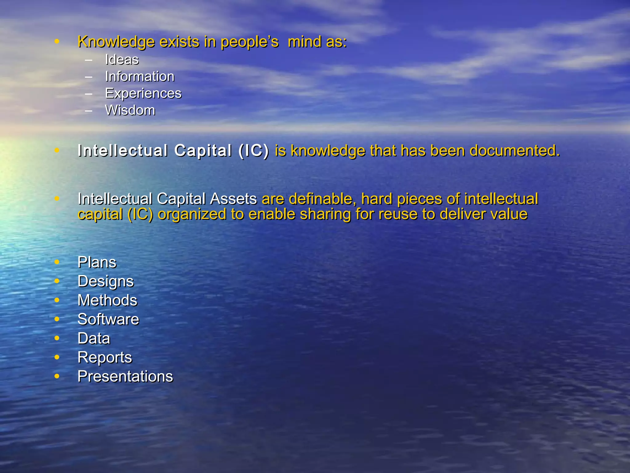 • Knowledge exists in people’s mind as:Knowledge exists in people’s mind as:
– IdeasIdeas
– InformationInformation
– ExperiencesExperiences
– WisdomWisdom
• Intellectual Capital (IC)Intellectual Capital (IC) is knowledge that has been documented.is knowledge that has been documented.
• Intellectual Capital AssetsIntellectual Capital Assets are definable, hard pieces of intellectualare definable, hard pieces of intellectual
capital (IC) organized to enable sharing for reuse to deliver valuecapital (IC) organized to enable sharing for reuse to deliver value
• PlansPlans
• DesignsDesigns
• MethodsMethods
• SoftwareSoftware
• DataData
• ReportsReports
• PresentationsPresentations
 