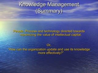 Knowledge ManagementKnowledge Management
(Summary)(Summary)
People, Process and technology directed towardsPeople, Process and technology directed towards
maximizing the value of intellectual capital.maximizing the value of intellectual capital.
Or,Or,
““How can the organization update and use its knowledgeHow can the organization update and use its knowledge
more effectively?”more effectively?”
 