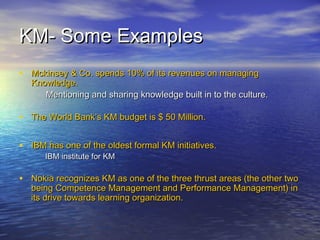 KM- Some ExamplesKM- Some Examples
• Mckinsey & Co. spends 10% of its revenues on managingMckinsey & Co. spends 10% of its revenues on managing
Knowledge.Knowledge.
Mentioning and sharing knowledge built in to the culture.Mentioning and sharing knowledge built in to the culture.
• The World Bank’s KM budget is $ 50 Million.The World Bank’s KM budget is $ 50 Million.
• IBM has one of the oldest formal KM initiatives.IBM has one of the oldest formal KM initiatives.
IBM institute for KMIBM institute for KM
• Nokia recognizes KM as one of the three thrust areas (the other twoNokia recognizes KM as one of the three thrust areas (the other two
being Competence Management and Performance Management) inbeing Competence Management and Performance Management) in
its drive towards learning organization.its drive towards learning organization.
 