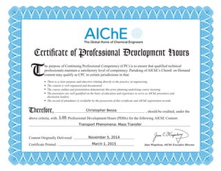 Certificate of Professional Development Hours
T There is a clear purpose and objective relating directly to the practice of engineering.
The content is well organized and documented.
The course outline and presentation demonstrate this prior planning underlying course learning.
The presenters are well qualified on the basis of education and experience to serve as AIChE presenters and
discussion leaders.
The record of attendance is verifiable by the possession of this certificate and AIChE registration records.
Therefore,
he purpose of Continuing Professional Competency (CPC) is to ensure that qualified technical
professionals maintain a satisfactory level of competency. Partaking of AIChE’s ChemE on Demand
content may qualify as CPC in certain jurisdictions in that:
, should be credited, under the
above criteria, with Professional Development Hours (PDHs) for the following AIChE Content:
Content Originally Delivered:
Certificate Printed: June Wispelwey, AIChE Executive Director
Christopher Bessa
1.00
Transport Phenomena: Mass Transfer
November 5, 2014
March 1, 2015
Powered by TCPDF (www.tcpdf.org)
 