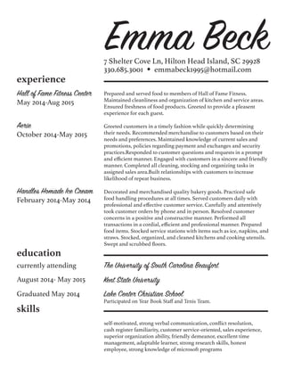 Emma Beck7 Shelter Cove Ln, Hilton Head Island, SC 29928
330.685.3001 w emmabeck1995@hotmail.com
experience
Hall of Fame Fitness Center
May 2014-Aug 2015
Prepared and served food to members of Hall of Fame Fitness.
Maintained cleanliness and organization of kitchen and service areas.
Ensured freshness of food products. Greeted to provide a pleasent
experience for each guest.
Aerie
October 2014-May 2015
Greeted customers in a timely fashion while quickly determining
their needs. Recommended merchandise to customers based on their
needs and preferences. Maintained knowledge of current sales and
promotions, policies regarding payment and exchanges and security
practices.Responded to customer questions and requests in a prompt
and efficient manner. Engaged with customers in a sincere and friendly
manner. Completed all cleaning, stocking and organizing tasks in
assigned sales area.Built relationships with customers to increase
likelihood of repeat business.
Handles Homade Ice Cream
February 2014-May 2014
Decorated and merchandised quality bakery goods. Practiced safe
food handling procedures at all times. Served customers daily with
professional and effective customer service. Carefully and attentively
took customer orders by phone and in person. Resolved customer
concerns in a positive and constructive manner. Performed all
transactions in a cordial, efficient and professional manner. Prepared
food items. Stocked service stations with items such as ice, napkins, and
straws. Stocked, organized, and cleaned kitchens and cooking utensils.
Swept and scrubbed floors.
education
currently attending
Lake Center Christian School
Participated on Year Book Staff and Tenis Team.
The University of South Carolina Beaufort
August 2014- May 2015 Kent State University
Graduated May 2014
skills
self-motivated, strong verbal communication, conflict resolution,
cash register familiarity, customer service-oriented, sales experience,
superior organization ability, friendly demeanor, excellent time
management, adaptable learner, strong research skills, honest
employee, strong knowledge of microsoft programs
 