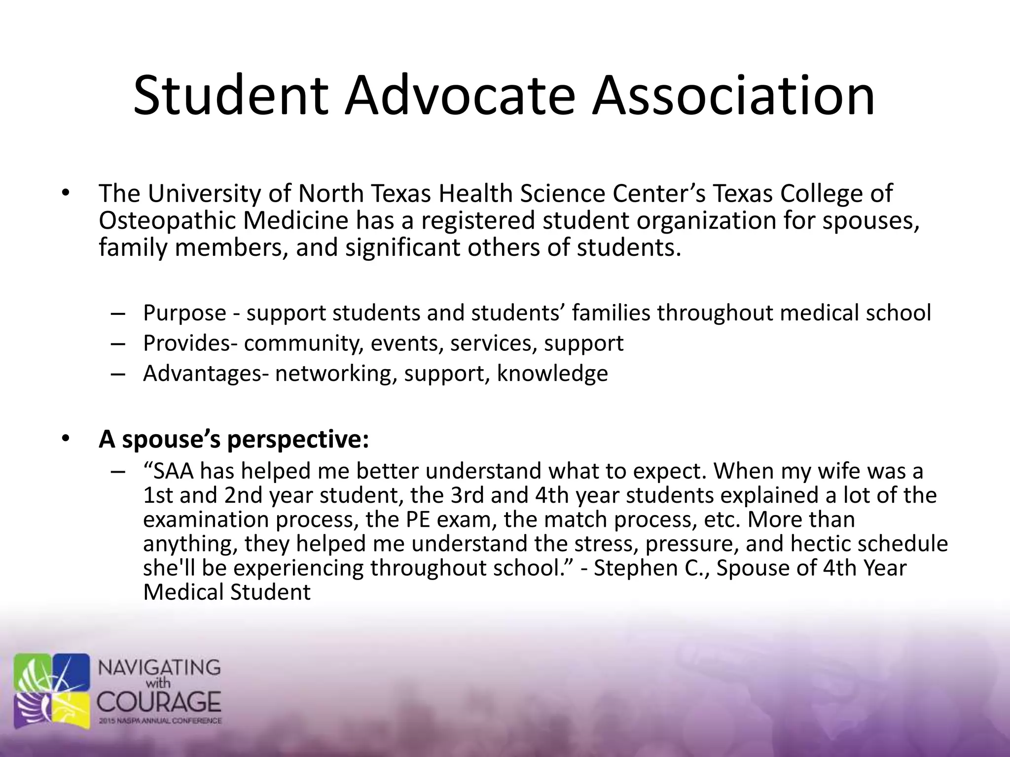 Student Advocate Association
• The University of North Texas Health Science Center’s Texas College of
Osteopathic Medicine has a registered student organization for spouses,
family members, and significant others of students.
– Purpose - support students and students’ families throughout medical school
– Provides- community, events, services, support
– Advantages- networking, support, knowledge
• A spouse’s perspective:
– “SAA has helped me better understand what to expect. When my wife was a
1st and 2nd year student, the 3rd and 4th year students explained a lot of the
examination process, the PE exam, the match process, etc. More than
anything, they helped me understand the stress, pressure, and hectic schedule
she'll be experiencing throughout school.” - Stephen C., Spouse of 4th Year
Medical Student
 