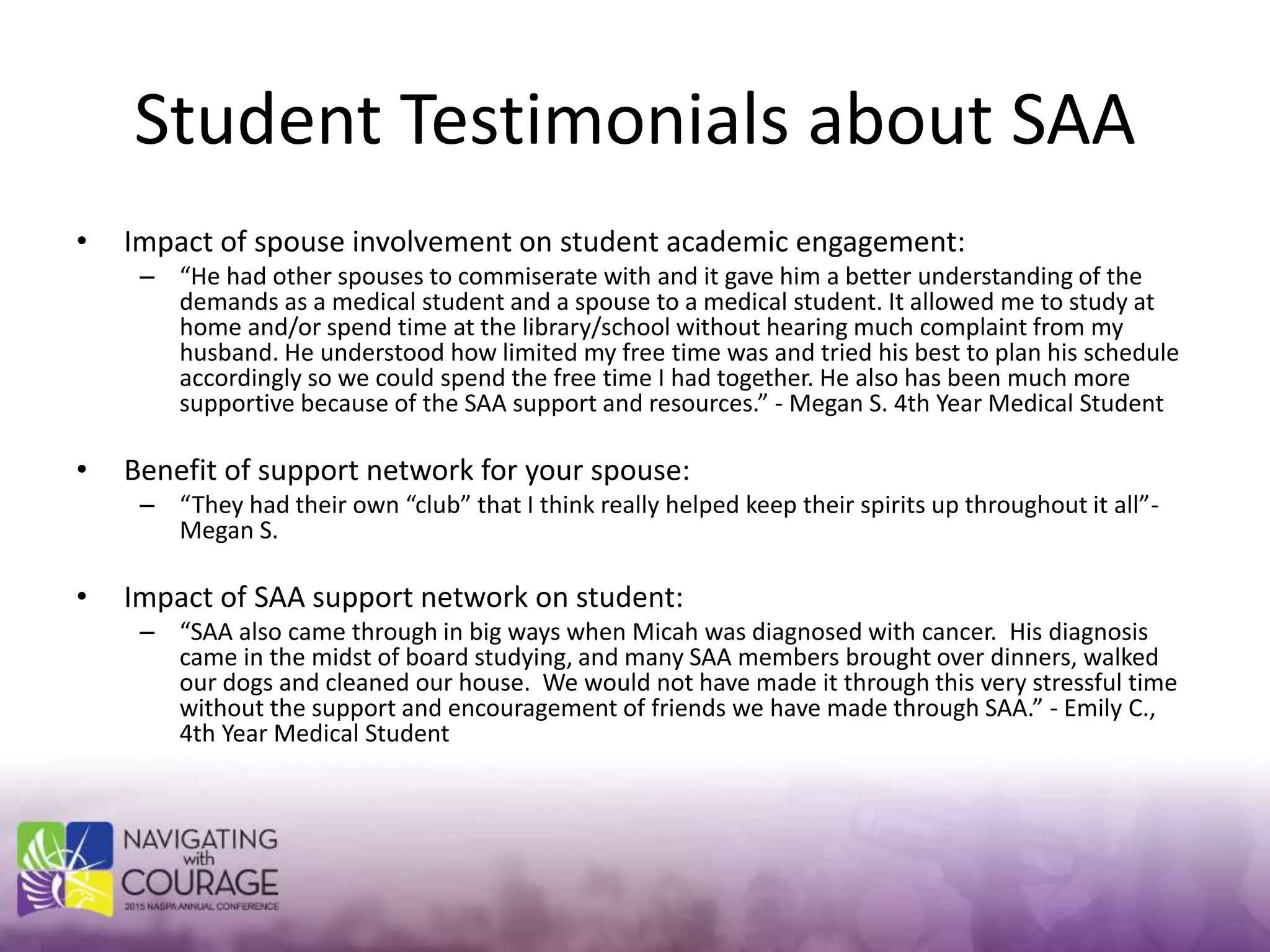 Student Testimonials about SAA
• Impact of spouse involvement on student academic engagement:
– “He had other spouses to commiserate with and it gave him a better understanding of the
demands as a medical student and a spouse to a medical student. It allowed me to study at
home and/or spend time at the library/school without hearing much complaint from my
husband. He understood how limited my free time was and tried his best to plan his schedule
accordingly so we could spend the free time I had together. He also has been much more
supportive because of the SAA support and resources.” - Megan S. 4th Year Medical Student
• Benefit of support network for your spouse:
– “They had their own “club” that I think really helped keep their spirits up throughout it all”-
Megan S.
• Impact of SAA support network on student:
– “SAA also came through in big ways when Micah was diagnosed with cancer. His diagnosis
came in the midst of board studying, and many SAA members brought over dinners, walked
our dogs and cleaned our house. We would not have made it through this very stressful time
without the support and encouragement of friends we have made through SAA.” - Emily C.,
4th Year Medical Student
 