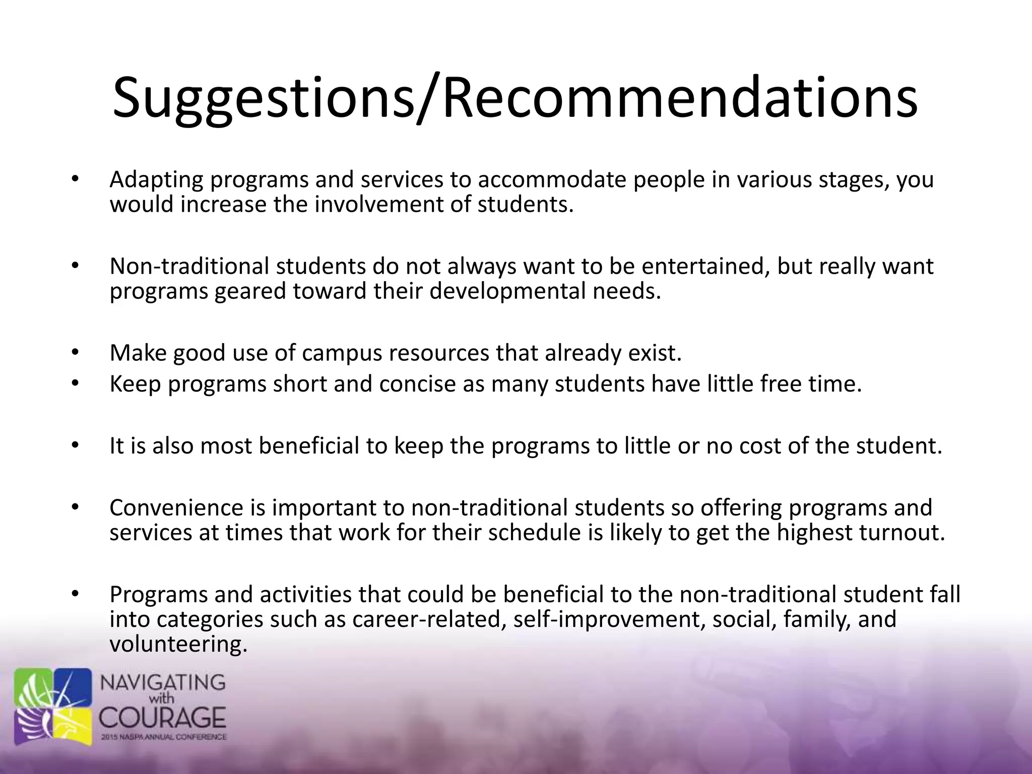 Suggestions/Recommendations
• Adapting programs and services to accommodate people in various stages, you
would increase the involvement of students.
• Non-traditional students do not always want to be entertained, but really want
programs geared toward their developmental needs.
• Make good use of campus resources that already exist.
• Keep programs short and concise as many students have little free time.
• It is also most beneficial to keep the programs to little or no cost of the student.
• Convenience is important to non-traditional students so offering programs and
services at times that work for their schedule is likely to get the highest turnout.
• Programs and activities that could be beneficial to the non-traditional student fall
into categories such as career-related, self-improvement, social, family, and
volunteering.
 