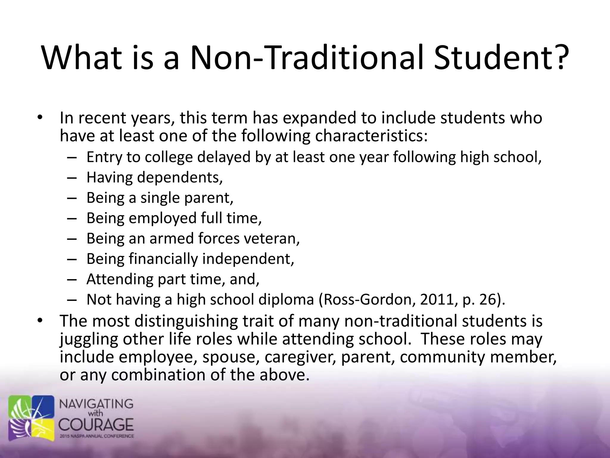 What is a Non-Traditional Student?
• In recent years, this term has expanded to include students who
have at least one of the following characteristics:
– Entry to college delayed by at least one year following high school,
– Having dependents,
– Being a single parent,
– Being employed full time,
– Being an armed forces veteran,
– Being financially independent,
– Attending part time, and,
– Not having a high school diploma (Ross-Gordon, 2011, p. 26).
• The most distinguishing trait of many non-traditional students is
juggling other life roles while attending school. These roles may
include employee, spouse, caregiver, parent, community member,
or any combination of the above.
 