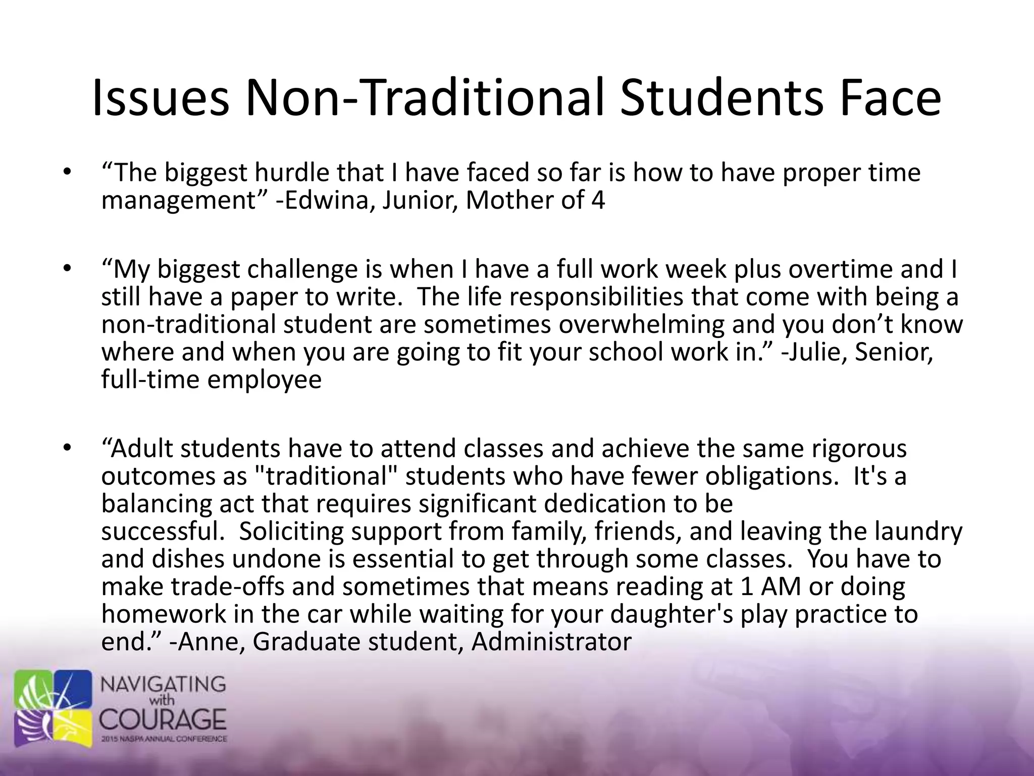 Issues Non-Traditional Students Face
• “The biggest hurdle that I have faced so far is how to have proper time
management” -Edwina, Junior, Mother of 4
• “My biggest challenge is when I have a full work week plus overtime and I
still have a paper to write. The life responsibilities that come with being a
non-traditional student are sometimes overwhelming and you don’t know
where and when you are going to fit your school work in.” -Julie, Senior,
full-time employee
• “Adult students have to attend classes and achieve the same rigorous
outcomes as "traditional" students who have fewer obligations. It's a
balancing act that requires significant dedication to be
successful. Soliciting support from family, friends, and leaving the laundry
and dishes undone is essential to get through some classes. You have to
make trade-offs and sometimes that means reading at 1 AM or doing
homework in the car while waiting for your daughter's play practice to
end.” -Anne, Graduate student, Administrator
 