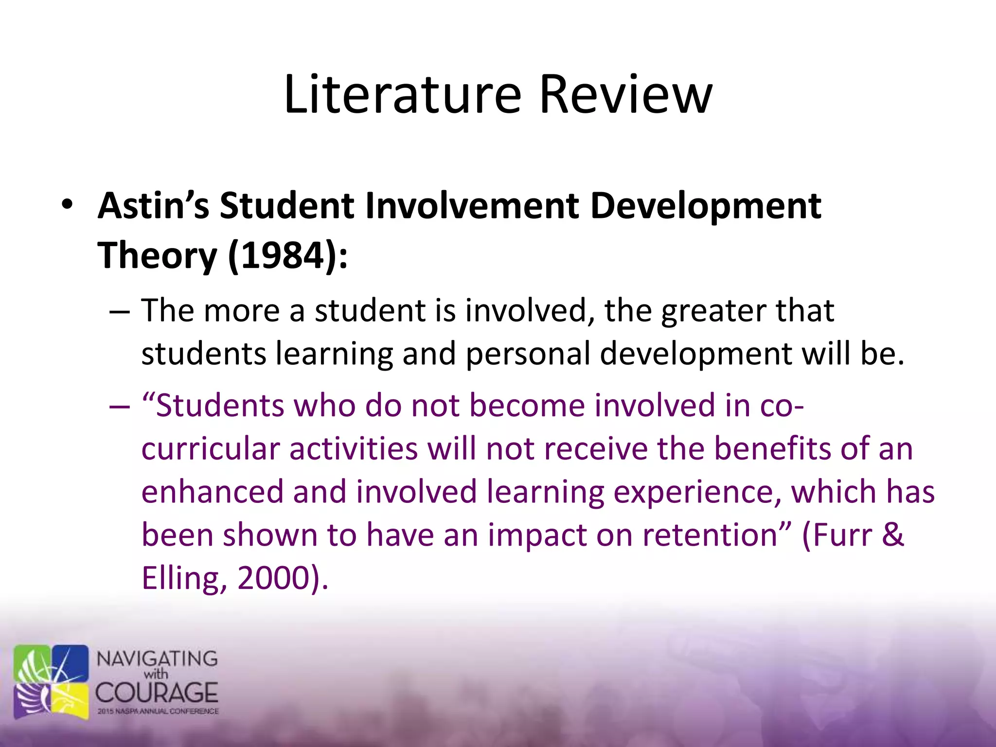 Literature Review
• Astin’s Student Involvement Development
Theory (1984):
– The more a student is involved, the greater that
students learning and personal development will be.
– “Students who do not become involved in co-
curricular activities will not receive the benefits of an
enhanced and involved learning experience, which has
been shown to have an impact on retention” (Furr &
Elling, 2000).
 