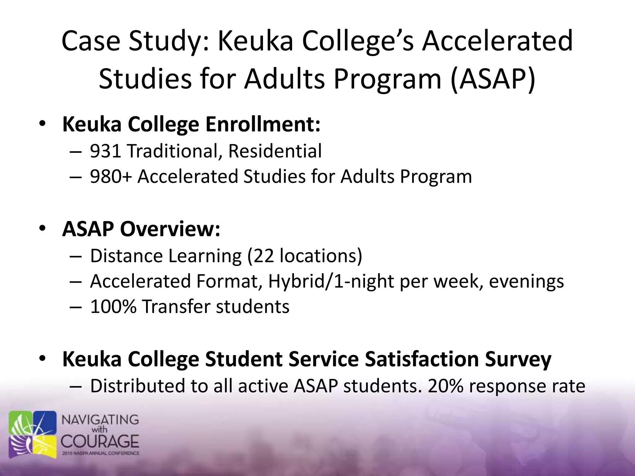 Case Study: Keuka College’s Accelerated
Studies for Adults Program (ASAP)
• Keuka College Enrollment:
– 931 Traditional, Residential
– 980+ Accelerated Studies for Adults Program
• ASAP Overview:
– Distance Learning (22 locations)
– Accelerated Format, Hybrid/1-night per week, evenings
– 100% Transfer students
• Keuka College Student Service Satisfaction Survey
– Distributed to all active ASAP students. 20% response rate
 