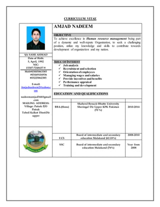 CURRICULUM VITAE
AMJAD NADEEM
OBJECTIVE
To achieve excellence in Human resource management being part
of a dynamic and well-repute Organization, to seek a challenging
position, utilize my knowledge and skills to contribute towards
development of organization and my nation.
S/o SAMI AHMAD
Date of Birth:
5, April, 1992
NIC:
15307-7248437-9
Mob#03005863385
#03449104936
#03225862385
E-mail:
Amjadnadeem2@yahoo.c
om
nadeemamjad344@gmail
.com
MAILING ADDRESS:
Village: Patrak P/O
Patrak
Tehsil Kalkot Disst:Dir
upper
AREA OF INTEREST
 Job analysis
 Recruitment and selection
 Orientation ofemployees
 Managing wages and salaries
 Provide incentives and benefits
 Performance appraisal
 Training and development
EDUCATION AND QUALIFICATIONS
BBA-(Hons)
Shaheed Benazir Bhutto University
Sheringal Dir Upper KPK Pakistan
(70 %)
2010-2014
F.CS
Board of intermediate and secondary
education Malakand (62.18%)
2008-2010
SSC Board of intermediate and secondary
education Malakand (76%)
Year from
2008
 