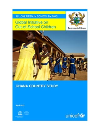 Global Initiative on
Out-of-School Children
ALL CHILDREN IN SCHOOL BY 2015
GHANA COUNTRY STUDY
April 2012
Government of Ghana
 