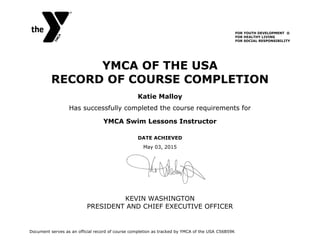 YMCA OF THE USA
RECORD OF COURSE COMPLETION
Has successfully completed the course requirements for
YMCA Swim Lessons Instructor
May 03, 2015
KEVIN WASHINGTON
PRESIDENT AND CHIEF EXECUTIVE OFFICER
Katie Malloy
DATE ACHIEVED
Document serves as an official record of course completion as tracked by YMCA of the USA C56B59K
FOR YOUTH DEVELOPMENT ®
FOR HEALTHY LIVING
FOR SOCIAL RESPONSIBILITY
 