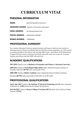 CURRICULUM VITAE
PERSONAL INFORMATON
NAME: KELVIN MAHUGU KAGUAI
GRADUATE COURSE: Bachelor of Economics and Finance
EMAIL ADDRESS: kelvinkaguai@gmail.com
POSTAL ADDRESS: 6499-00300 NAIROBI
MOBILE NUMBER: 0708046400
PROFESSIONAL SUMMARY
Am a student at Kenyatta University taking Economics and Finance at third year but currently in
internship position at Kenya Accreditation Service (KENAS) accounts department. Am well versed in
accounting calculations and software tools like Sage ERP Accpac , Quick Book, ICDL (International
Computer Driving License) containing; PowerPoint, Microsoft word, excel, access etc. Economic
Analysis and software tools like SPSS, SAS and Excel.
ACADEMIC QUALIFICATIONS
2013-2016: Degree course in Bachelor of Economics and Finance at Kenyatta University.
2009-2012: Student at Nyeri Baptist High school where I attained the Kenya Certificate of
Secondary Education (KCSE) with a mean grade of (B-).
2000-2008: Student at Booker Academy where I attained the Kenya Certificate of Primary
Education (KCPE) with a mean grade of 404 marks out of 500 marks.
PROFFESSIONAL QUALIFICATIONS
April -July 2012: Student at the Institute of Advanced Technology (I.A.T) where I attained a
certification of: (ICDL) International Computer Driving license.
July-Dec2012: Student at Kenya Collage of Accounts (KCA) where I did Certificate of Public
Accounts 1(CPA).
 