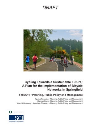 DRAFT
Fall 2011 • Planning, Public Policy and Management
Cycling Towards a Sustainable Future:
A Plan for the Implementation of Bicycle
Networks in Springfield
Apurva Pawashe • Planning, Public Policy and Management
Hannah Crum • Planning, Public Policy and Management
Marc Schlossberg • Associate Professor • Planning, Public Policy and Management
 