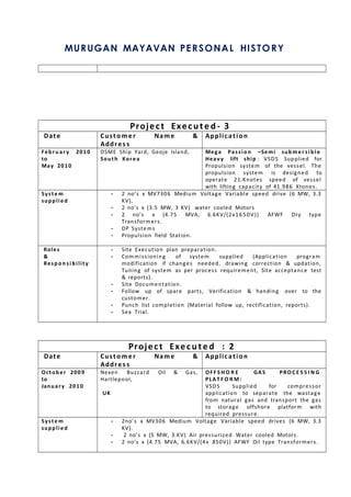 MURUGAN MAYAVAN PERSONAL HISTORY
Project Execute d - 3
Date Custo m er Name &
Addres s
Application
Febru ar y 2010
to
May 2010
DSME Ship Yard, Geoje Island,
South Korea
Mega Passio n –Semi sub mer si ble
Heavy lift ship : VSDS Supplied for
Propulsion system of the vessel. The
propulsion system is designed to
operate 21.Knotes speed of vessel
with lifting capacity of 41.986 Ktones.
Syste m
supplied
- 2 no’s x MV7306 Medium Voltage Variable speed drive (6 MW, 3.3
KV),
- 2 no’s x (3.5 MW, 3 KV) water cooled Motors
- 2 no’s x (4.75 MVA, 6.6KV/(2x1650V)) AFWF Dry type
Transformers.
- DP Systems
- Propulsion field Station.
Roles
&
Respo n s i bility
- Site Execution plan preparation.
- Commissioning of system supplied (Application program
modification if changes needed, drawing correction & updation,
Tuning of system as per process requirement, Site acceptance test
& reports).
- Site Documentation.
- Follow up of spare parts, Verification & handing over to the
customer.
- Punch list completion (Material follow up, rectification, reports).
- Sea Trial.
Project Execute d : 2
Date Custo m er Name &
Addres s
Application
October 2009
to
January 2010
Nexen Buzzard Oil & Gas,
Hartlepool,
UK
OFF S H O R E GAS PRO C E S S I N G
PLAT F O R M :
VSDS Supplied for compressor
application to separate the wastage
from natural gas and transport the gas
to storage offshore platform with
required pressure.
Syste m
supplied
- 2no’s x MV306 Medium Voltage Variable speed drives (6 MW, 3.3
KV).
- 2 no’s x (5 MW, 3.KV) Air pressurized Water cooled Motors.
- 2 no’s x (4.75 MVA, 6.6KV/(4x 850V)) AFWF Oil type Transformers.
 